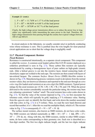 Example 2.3 (cont.):
1. P ¼ RI2
¼ 11:7kW or 1.17 % of the load power
2. P ¼ RI2
¼ 46:8kW or 4.68 % of the load power (2.16)
3. P ¼ RI2
¼ 187kW or 18.7 % of the load power
Clearly, the high-voltage power transmission allows us to reduce the power loss in long
cables very signiﬁcantly while transmitting the same power to the load. Therefore, the
high-voltage transmission lines passing through the country have typical voltages between
100 kV and 800 kV.
In circuit analysis in the laboratory, we usually consider ideal or perfectly conducting
wires whose resistance is zero. This is justiﬁed since the wire lengths for most practical
circuit applications are so short that the voltage drop is negligibly small.
2.1.7 Physical Component: Resistor
Fixed Resistors
Resistance is constructed intentionally, as a separate circuit component. This component
is called the resistor. A common axial leaded carbon ﬁlm 0.25-W resistor deployed on a
solderless protoboard is seen in Fig. 2.7a. Those carbon ﬁlm resistors are typically
manufactured by coating a homogeneous layer of pure carbon on high-grade ceramic
rods. After a helical groove is cut into the resistive layer, tinned connecting leads of
electrolytic copper are welded to the end-caps. The resistors are then coated with layers of
tan-colored lacquer. The common Surface Mount Device (SMD) thin-ﬁlm resistor is
shown in Fig. 2.7b. Manufacturing process variations result in deviations from the normal
resistor values; they are known as tolerances and reported to the end user through an extra
color ring (for leaded axial resistors) or an extra digit (for SMD resistors). Typical power
ratings for the axial resistors are 1/6 W, ¼ W, ½ W, 1 W, 2 W, and 3 W. When the power
delivered to the resistor considerably exceeds the particular rating, the resistor may burn
out, releasing a prominent “carbon” smell. The axial resistors have color codes shown in
Fig. 2.7c. To ﬁnd the value of the resistor depicted in Fig. 2.7a, we ﬁrst encounter the
tolerance code, which will typically be gold, implying a 5 % tolerance value. Starting
from the opposite end, we identify the ﬁrst band, and write down the number associated
with that color; in Fig. 2.7a it is 9 (white). Then, we read the next band (brown) and
record that number; it is 1. After this we read the multiplier black, which is 0. The resistor
value in Fig. 2.7a is consequently R ¼ 91 Â 100
¼ 91 Ω.
The surface mount resistors, also known as SMD resistors, do not have color codes.
The SMD resistors are labeled numerically as 102 ¼ 10 Â 102
¼ 1 kΩ, 271 ¼ 27Â
101
¼ 270 Ω, etc. Along with this, the SMD resistors, similar to other SMD compo-
nents, do have codes corresponding to their geometry size. Each size is described as a
four-digit number. The ﬁrst two digits indicate length, and the last two digits indicate
Chapter 2 Section 2.1: Resistance: Linear Passive Circuit Element
II-41
 