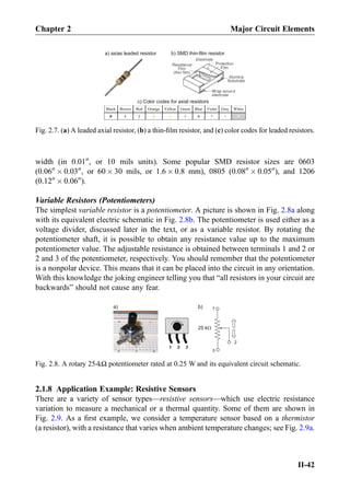 width (in 0.0100
, or 10 mils units). Some popular SMD resistor sizes are 0603
(0.0600
Â 0.0300
, or 60 Â 30 mils, or 1.6 Â 0.8 mm), 0805 (0.0800
Â 0.0500
), and 1206
(0.1200
Â 0.0600
).
Variable Resistors (Potentiometers)
The simplest variable resistor is a potentiometer. A picture is shown in Fig. 2.8a along
with its equivalent electric schematic in Fig. 2.8b. The potentiometer is used either as a
voltage divider, discussed later in the text, or as a variable resistor. By rotating the
potentiometer shaft, it is possible to obtain any resistance value up to the maximum
potentiometer value. The adjustable resistance is obtained between terminals 1 and 2 or
2 and 3 of the potentiometer, respectively. You should remember that the potentiometer
is a nonpolar device. This means that it can be placed into the circuit in any orientation.
With this knowledge the joking engineer telling you that “all resistors in your circuit are
backwards” should not cause any fear.
2.1.8 Application Example: Resistive Sensors
There are a variety of sensor types—resistive sensors—which use electric resistance
variation to measure a mechanical or a thermal quantity. Some of them are shown in
Fig. 2.9. As a ﬁrst example, we consider a temperature sensor based on a thermistor
(a resistor), with a resistance that varies when ambient temperature changes; see Fig. 2.9a.
a) axias leaded resistor b) SMD thin-film resistor
Black Brown Red Orange Yellow Green Blue Violet Gray White
0 1 2 3 4 5 6 7 8 9
c) Color codes for axial resistors
Fig. 2.7. (a) A leaded axial resistor, (b) a thin-ﬁlm resistor, and (c) color codes for leaded resistors.
1
2
3
25 kΩ
1 2 3
a) b)
Fig. 2.8. A rotary 25-kΩ potentiometer rated at 0.25 W and its equivalent circuit schematic.
Chapter 2 Major Circuit Elements
II-42
 