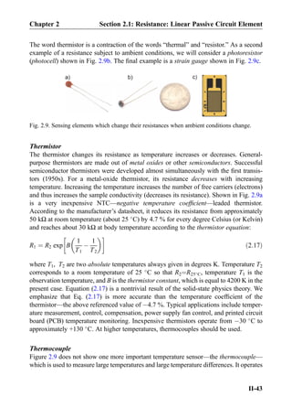 The word thermistor is a contraction of the words “thermal” and “resistor.” As a second
example of a resistance subject to ambient conditions, we will consider a photoresistor
(photocell) shown in Fig. 2.9b. The ﬁnal example is a strain gauge shown in Fig. 2.9c.
Thermistor
The thermistor changes its resistance as temperature increases or decreases. General-
purpose thermistors are made out of metal oxides or other semiconductors. Successful
semiconductor thermistors were developed almost simultaneously with the ﬁrst transis-
tors (1950s). For a metal-oxide thermistor, its resistance decreases with increasing
temperature. Increasing the temperature increases the number of free carriers (electrons)
and thus increases the sample conductivity (decreases its resistance). Shown in Fig. 2.9a
is a very inexpensive NTC—negative temperature coefﬁcient—leaded thermistor.
According to the manufacturer’s datasheet, it reduces its resistance from approximately
50 kΩ at room temperature (about 25 
C) by 4.7 % for every degree Celsius (or Kelvin)
and reaches about 30 kΩ at body temperature according to the thermistor equation:
R1 ¼ R2 exp B
1
T1
À
1
T2
 !
ð2:17Þ
where T1, T2 are two absolute temperatures always given in degrees K. Temperature T2
corresponds to a room temperature of 25 
C so that R2¼R25
C, temperature T1 is the
observation temperature, and B is the thermistor constant, which is equal to 4200 K in the
present case. Equation (2.17) is a nontrivial result of the solid-state physics theory. We
emphasize that Eq. (2.17) is more accurate than the temperature coefﬁcient of the
thermistor—the above referenced value of À4.7 %. Typical applications include temper-
ature measurement, control, compensation, power supply fan control, and printed circuit
board (PCB) temperature monitoring. Inexpensive thermistors operate from À30 
C to
approximately +130 
C. At higher temperatures, thermocouples should be used.
Thermocouple
Figure 2.9 does not show one more important temperature sensor—the thermocouple—
which is used to measure large temperatures and large temperature differences. It operates
Fig. 2.9. Sensing elements which change their resistances when ambient conditions change.
Chapter 2 Section 2.1: Resistance: Linear Passive Circuit Element
II-43
 