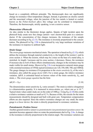 based on a completely different principle. The thermocouple does not signiﬁcantly
change its resistance when temperature changes. Instead, it generates an electric current
and the associated voltage, when the junction of the two metals is heated or cooled,
known as the Peltier-Seebeck effect; this voltage can be correlated to temperature.
Therefore, the thermocouple, strictly speaking, is not a resistive sensor.
Photoresistor (Photocell)
An idea similar to the thermistor design applies. Quanta of light incident upon the
photocell body create new free charge carriers—new electron-hole pairs in a semicon-
ductor. If the concentration of free charges increases, the resistance of the sample
decreases according to Eq. (2.13). The resistance is inversely proportional to the concen-
tration. The photocell in Fig. 2.9b is characterized by very large nonlinear variations of
the resistance in response to ambient light.
Strain Gauge
The strain gauge measures mechanical strain. The operation is based on Eq. (2.13), which
deﬁnes the resistance through material conductivity σ, the length of the resistor l, and its
cross section A. When the resistor, which may be a trace on the base of a metal alloy, is
stretched, its length l increases and its cross section A decreases. Hence, the resistance
R increases due to both of these effects simultaneously; changes in the resistance may be
made visible for small strains. Shown in Fig. 2.9c is an inexpensive uniaxial strain gauge
with a nominal resistance of 350 Ω; typical resistances are 120, 350, 600, 700, and 1000 Ω.
The gauge changes its resistance R in proportion to the strain sensitivity SG of the wire’s
resistance, also called the gauge factor (GF). For a strain gauge, the relative resistance
variation, ΔR/R, is estimated based on known values of the strain sensitivity, SG, and
strain, ε. The strain gauge equation has the form
ΔR=R ¼ SGε ð2:18Þ
The dimensionless strain sensitivity SG varies around 2. The strain (a relative elongation)
is a dimensionless quantity. It is measured in micro-strains, με, where one με is 10À6
.
Typical strain values under study are on the order of 1000 με. Using Eq. (2.18) this yields
a relative resistance variation as small as 0.2 %. Because of this, the circuits for the strain
measurements should be designed and built with great care. Temperature compensation
efforts are also required. Since the relative resistance changes are very small, the strain
gauge is a linear device: the strain is directly proportional to resistance variations.
Potentiometric Position Sensor
Another general resistive sensor is a potentiometric (or potentiometer) position sensor. Its
operation becomes apparent when we rotate the potentiometer dial in Fig. 2.8a. A change
in the resistance is directly proportional to the rotation angle. The resistance variation can
Chapter 2 Major Circuit Elements
II-44
 