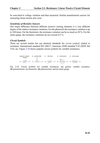be converted to voltage variation and then measured. Similar potentiometer sensors for
measuring linear motion also exist.
Sensitivity of Resistive Sensors
One major difference between different resistive sensing elements is a very different
degree of the relative resistance variations. For the photocell, the resistance variation is up
to 100 times. For the thermistor, the resistance variation can be as much as 50 %. For the
strain gauge, the resistance variations do not exceed 0.5 %.
Circuit Symbols
There are several similar but not identical standards for circuit symbols related to
resistance: International standard IEC 60617, American ANSI standard Y32 (IEEE Std
315), etc. Figure 2.10 shows popular circuit symbols for variable resistances.
generic variable
resistor
a) b) c) d) e)potentiometer thermistor photoresistor strain gauge
Fig. 2.10. Circuit symbols for variable resistances: (a) generic variable resistance,
(b) potentiometer, (c) thermistor, (d) photoresistor, and (e) strain gauge.
Chapter 2 Section 2.1: Resistance: Linear Passive Circuit Element
II-45
 