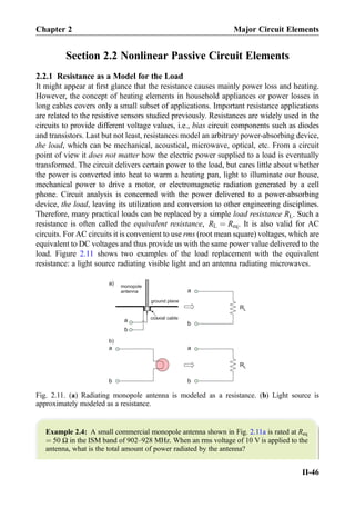 Section 2.2 Nonlinear Passive Circuit Elements
2.2.1 Resistance as a Model for the Load
It might appear at ﬁrst glance that the resistance causes mainly power loss and heating.
However, the concept of heating elements in household appliances or power losses in
long cables covers only a small subset of applications. Important resistance applications
are related to the resistive sensors studied previously. Resistances are widely used in the
circuits to provide different voltage values, i.e., bias circuit components such as diodes
and transistors. Last but not least, resistances model an arbitrary power-absorbing device,
the load, which can be mechanical, acoustical, microwave, optical, etc. From a circuit
point of view it does not matter how the electric power supplied to a load is eventually
transformed. The circuit delivers certain power to the load, but cares little about whether
the power is converted into heat to warm a heating pan, light to illuminate our house,
mechanical power to drive a motor, or electromagnetic radiation generated by a cell
phone. Circuit analysis is concerned with the power delivered to a power-absorbing
device, the load, leaving its utilization and conversion to other engineering disciplines.
Therefore, many practical loads can be replaced by a simple load resistance RL. Such a
resistance is often called the equivalent resistance, RL ¼ Req. It is also valid for AC
circuits. For AC circuits it is convenient to use rms (root mean square) voltages, which are
equivalent to DC voltages and thus provide us with the same power value delivered to the
load. Figure 2.11 shows two examples of the load replacement with the equivalent
resistance: a light source radiating visible light and an antenna radiating microwaves.
Example 2.4: A small commercial monopole antenna shown in Fig. 2.11a is rated at Req
¼ 50 Ω in the ISM band of 902–928 MHz. When an rms voltage of 10 V is applied to the
antenna, what is the total amount of power radiated by the antenna?
b
a
monopole
antenna
ground plane
coaxial cable
RL
a
b
RL
a
b
a
b
a)
b)
Fig. 2.11. (a) Radiating monopole antenna is modeled as a resistance. (b) Light source is
approximately modeled as a resistance.
Chapter 2 Major Circuit Elements
II-46
 