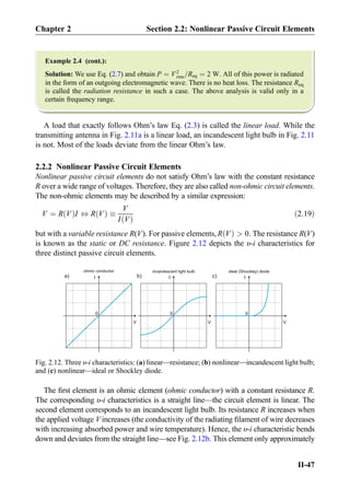 Example 2.4 (cont.):
Solution: We use Eq. (2.7) and obtain P ¼ V2
rms=Req ¼ 2 W. All of this power is radiated
in the form of an outgoing electromagnetic wave. There is no heat loss. The resistance Req
is called the radiation resistance in such a case. The above analysis is valid only in a
certain frequency range.
A load that exactly follows Ohm’s law Eq. (2.3) is called the linear load. While the
transmitting antenna in Fig. 2.11a is a linear load, an incandescent light bulb in Fig. 2.11
is not. Most of the loads deviate from the linear Ohm’s law.
2.2.2 Nonlinear Passive Circuit Elements
Nonlinear passive circuit elements do not satisfy Ohm’s law with the constant resistance
R over a wide range of voltages. Therefore, they are also called non-ohmic circuit elements.
The non-ohmic elements may be described by a similar expression:
V ¼ R Vð ÞI , R Vð Þ 
V
I Vð Þ
ð2:19Þ
but with a variable resistance R(V). For passive elements, R Vð Þ  0. The resistance R(V)
is known as the static or DC resistance. Figure 2.12 depicts the υ-i characteristics for
three distinct passive circuit elements.
The ﬁrst element is an ohmic element (ohmic conductor) with a constant resistance R.
The corresponding υ-i characteristics is a straight line—the circuit element is linear. The
second element corresponds to an incandescent light bulb. Its resistance R increases when
the applied voltage V increases (the conductivity of the radiating ﬁlament of wire decreases
with increasing absorbed power and wire temperature). Hence, the υ-i characteristic bends
down and deviates from the straight line—see Fig. 2.12b. This element only approximately
I
V
0
ohmic conductor
I
V
0
incandescent light bulb
b)a) c) I
V
0
ideal (Shockley) diode
Fig. 2.12. Three υ-i characteristics: (a) linear—resistance; (b) nonlinear—incandescent light bulb;
and (c) nonlinear—ideal or Shockley diode.
Chapter 2 Section 2.2: Nonlinear Passive Circuit Elements
II-47
 