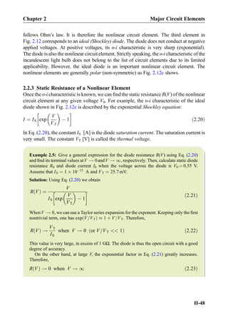 follows Ohm’s law. It is therefore the nonlinear circuit element. The third element in
Fig. 2.12 corresponds to an ideal (Shockley) diode. The diode does not conduct at negative
applied voltages. At positive voltages, its υ-i characteristic is very sharp (exponential).
The diode is also the nonlinear circuit element. Strictly speaking, the υ-i characteristic of the
incandescent light bulb does not belong to the list of circuit elements due to its limited
applicability. However, the ideal diode is an important nonlinear circuit element. The
nonlinear elements are generally polar (non-symmetric) as Fig. 2.12c shows.
2.2.3 Static Resistance of a Nonlinear Element
Once the υ-i characteristic is known, we can ﬁnd the static resistance R(V) of the nonlinear
circuit element at any given voltage V0. For example, the υ-i characteristic of the ideal
diode shown in Fig. 2.12c is described by the exponential Shockley equation:
I ¼ IS exp
V
VT
 
À 1
!
ð2:20Þ
In Eq. (2.20), the constant IS [A] is the diode saturation current. The saturation current is
very small. The constant VT [V] is called the thermal voltage.
Example 2.5: Give a general expression for the diode resistance R(V) using Eq. (2.20)
and ﬁnd its terminal values atV ! 0andV ! 1, respectively. Then, calculate static diode
resistance R0 and diode current I0 when the voltage across the diode is V0 ¼ 0.55 V.
Assume that IS ¼ 1 Â 10À12
A and VT ¼ 25:7 mV.
Solution: Using Eq. (2.20) we obtain
R Vð Þ ¼
V
IS exp
V
VT
 
À 1
!
ð2:21Þ
WhenV ! 0, we can use a Taylor series expansion for the exponent. Keeping only the ﬁrst
nontrivial term, one has exp V=VTð Þ % 1 þ V=VT. Therefore,
R Vð Þ !
VT
IS
when V ! 0 or V=VT  1ð Þ ð2:22Þ
This value is very large, in excess of 1 GΩ. The diode is thus the open circuit with a good
degree of accuracy.
On the other hand, at large V, the exponential factor in Eq. (2.21) greatly increases.
Therefore,
R Vð Þ ! 0 when V ! 1 ð2:23Þ
Chapter 2 Major Circuit Elements
II-48
 