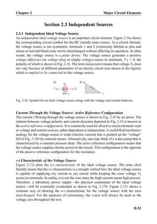Section 2.3 Independent Sources
2.3.1 Independent Ideal Voltage Source
An independent ideal voltage source is an important circuit element. Figure 2.16a shows
the corresponding circuit symbol for the DC (steady-state) source. As a circuit element,
the voltage source is not symmetric: terminals 1 and 2 (commonly labeled as plus and
minus or red and black) may not be interchanged without affecting its operation. In other
words, the voltage source is a polar device. The voltage source generates a positive
voltage difference (or voltage drop or simply voltage) across its terminals, VS  0, the
polarity of which is shown in Fig. 2.16. The term independent means that voltage VS does
not vary because of different parameters of an electric circuit (not shown in the ﬁgure),
which is implied to be connected to the voltage source.
Current Through the Voltage Source: Active Reference Conﬁguration
The current I ﬂowing through the voltage source is shown in Fig. 2.16 by an arrow. The
relation between voltage polarity and current direction depicted in Fig. 2.16 is known as
the active reference conﬁguration. It is commonly used for all active circuit elements such
as voltage and current sources, either dependent or independent. A useful ﬂuid mechanics
analogy for the voltage source is water (electric current) that is pushed up the “voltage”
hill in Fig. 2.16b by external means. Alternatively, one may think of a water pump that is
characterized by a constant pressure drop. The active reference conﬁguration means that
the voltage source supplies electric power to the circuit. This conﬁguration is the opposite
of the passive reference conﬁguration for the resistance.
υ-i Characteristic of the Voltage Source
Figure 2.17a plots the υ-i characteristic of the ideal voltage source. The term ideal
literally means that the υ-i characteristic is a straight vertical line: the ideal voltage source
is capable of supplying any current to any circuit while keeping the same voltage VS
across its terminals. In reality, it is not the case since the high currents mean high powers.
Therefore, a laboratory power supply—the physical counterpart of the ideal voltage
source—will be eventually overloaded as shown in Fig. 2.17b. Figure 2.17c shows a
common way of drawing the υ-i characteristic for the voltage source with the axes
interchanged. For the purposes of consistency, the x-axis will always be used as the
voltage axis throughout the text.
I
+
-
a) b)
1 2
+
-
VS
Fig. 2.16. Symbol for an ideal voltage source along with the voltage and current behavior.
Chapter 2 Major Circuit Elements
II-52
 