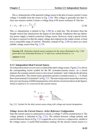 The υ-i characteristic of the practical voltage source is the plot of source current I versus
voltage V available from the source in Fig. 2.20a. This voltage is generally less than VS
since any nonzero current I causes a voltage drop of RI across resistance R. One has
V ¼ VS À RI ) I ¼
VS À V
R
ð2:30Þ
This υ-i characteristic is plotted in Fig. 2.20b by a solid line. The deviation from the
straight vertical line characterizes the degree of non-ideality. Emphasize that any labora-
tory power supply is indeed a practical voltage source. However, using a special circuit,
its input is regulated so that the output voltage does depend on the output current, at least
over a reasonable range of currents. Therefore, instead of Fig. 2.20b we arrive at a more
reliable voltage source from Fig. 2.17b.
Exercise 2.9: Determine internal source resistance for the source illustrated in Fig. 2.20b
given that every horizontal division is 3 V and every vertical division is 1 A.
Answer: 0.6 Ω.
2.3.3 Independent Ideal Current Source
An independent ideal current source is dual of the ideal voltage source. Figure 2.21a shows
the corresponding circuit symbol for the DC (constant-current) source. As a circuit
element, the constant-current source is directional: terminals 1 and 2 indicate the direction
of the current ﬂow. The current source generates a positive constant current, IS  0, which
ﬂows from terminal 2 to terminal 1 in Fig. 2.21. The term independent means that current IS
does not vary because of different parameters of an electric circuit (not shown in the ﬁgure),
which is implied to be connected to the current source.
Voltage Across the Current Source: Active Reference Conﬁguration
Once the current source is connected to a circuit, a voltage V will be created across it. The
voltage polarity is indicated in Fig. 2.21a. The relation between voltage polarity and
current direction shown in Fig. 2.21 is again the active reference conﬁguration, similar to
the voltage source. A useful ﬂuid mechanics analogy for the electric current source is a
+
-
a) b)
1 2
IS
V
+
-
Fig. 2.21. Symbol for the ideal current source along with voltage and current designations.
Chapter 2 Section 2.3: Independent Sources
II-55
 