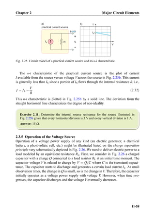 The υ-i characteristic of the practical current source is the plot of current
I available from the source versus voltage V across the source in Fig. 2.25b. This current
is generally less than IS since a portion of IS ﬂows through the internal resistance R, i.e.,
I ¼ IS À
V
R
ð2:32Þ
This υ-i characteristic is plotted in Fig. 2.25b by a solid line. The deviation from the
straight horizontal line characterizes the degree of non-ideality.
Exercise 2.11: Determine the internal source resistance for the source illustrated in
Fig. 2.25b given that every horizontal division is 3 V and every vertical division is 1 A.
Answer: 15 Ω.
2.3.5 Operation of the Voltage Source
Operation of a voltage power supply of any kind (an electric generator, a chemical
battery, a photovoltaic cell, etc.) might be illustrated based on the charge separation
principle very schematically depicted in Fig. 2.26. We need to deliver electric power to a
load modeled by an equivalent resistance RL. First, we consider in Fig. 2.26 a charged
capacitor with a charge Q connected to a load resistor RL at an initial time moment. The
capacitor voltage V is related to charge by V ¼ Q=C where C is the (constant) capaci-
tance. The capacitor starts to discharge and generates a certain load current IL. At small
observation times, the change in Q is small, so is the change in V. Therefore, the capacitor
initially operates as a voltage power supply with voltage V. However, when time pro-
gresses, the capacitor discharges and the voltage V eventually decreases.
V
+
-
IS
V
b)
IS
R
a)
I
practical current source
I
Fig. 2.25. Circuit model of a practical current source and its υ-i characteristic.
Chapter 2 Major Circuit Elements
II-58
 