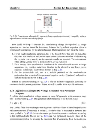 How could we keep V constant, i.e., continuously charge the capacitor? A charge
separation mechanism should be introduced between the hypothetic capacitor plates to
continuously compensate for the charge leakage. That mechanism may have the forms:
1. For an electromechanical generator, this is the Lorentz force that acts on individual
electrons in a conductor and pushes them to one conductor terminal while creating
the opposite charge density on the opposite conductor terminal. The macroscopic
effect of the Lorentz force is the Faraday’s law of induction.
2. For a battery, these are chemical reactions at the electrodes which cause a charge
separation, i.e., positive metal ions dissolve in the electrolyte and leave excess
electrons in the metal electrode on the left in Fig. 2.26.
3. For the photovoltaic cell, this is a built-in potential of the semiconductor
pn-junction that separates light-generated negative carriers (electrons) and positive
carriers (holes) as shown in Fig. 2.26.
Indeed, the capacitor analogy in Fig. 2.26 is only an illustrative approach, especially for
electromechanical power generation. Below, we will consider a few speciﬁc examples.
2.3.6 Application Example: DC Voltage Generator with Permanent
Magnets
A realistic electromechanical voltage source—a basic DC generator with permanent mag-
nets—is shown in Fig. 2.27. This generator setup makes use of the Lorentz force:
~f  q ~υ Â ~B
À Á
ð2:33Þ
The Lorentz force acts on charge q moving with a velocity ~υ in an external magnetic ﬁeld
with the vector ﬂux ~B measured in tesla (T). The force itself is measured in newtons. The
cross symbol in Eq. (2.33) denotes the vector product of two vectors evaluated according
to the right-hand rule. Shown in Fig. 2.27a are two permanent magnets (stator of the
generator) responsible for creating the magnetic ﬂux ~B emanating from the north pole
+++++++
-
-
-
-
-
-
Charge separation mechanism
+Q
-Q
+
-
RL
IL IL
IL
V
-
Fig. 2.26. Power source schematically represented as a capacitor continuously charged by a charge
separation mechanism—the charge pump.
Chapter 2 Section 2.3: Independent Sources
II-59
 