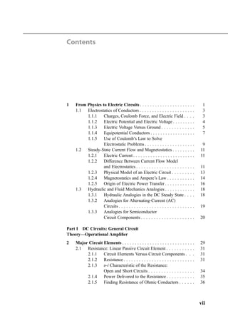 Contents
1 From Physics to Electric Circuits . . . . . . . . . . . . . . . . . . . . . . 1
1.1 Electrostatics of Conductors . . . . . . . . . . . . . . . . . . . . . . 3
1.1.1 Charges, Coulomb Force, and Electric Field . . . . 3
1.1.2 Electric Potential and Electric Voltage . . . . . . . . . 4
1.1.3 Electric Voltage Versus Ground . . . . . . . . . . . . . 5
1.1.4 Equipotential Conductors . . . . . . . . . . . . . . . . . . 7
1.1.5 Use of Coulomb’s Law to Solve
Electrostatic Problems . . . . . . . . . . . . . . . . . . . . 9
1.2 Steady-State Current Flow and Magnetostatics . . . . . . . . . 11
1.2.1 Electric Current . . . . . . . . . . . . . . . . . . . . . . . . . 11
1.2.2 Difference Between Current Flow Model
and Electrostatics . . . . . . . . . . . . . . . . . . . . . . . 11
1.2.3 Physical Model of an Electric Circuit . . . . . . . . . 13
1.2.4 Magnetostatics and Ampere’s Law . . . . . . . . . . . 14
1.2.5 Origin of Electric Power Transfer . . . . . . . . . . . . 16
1.3 Hydraulic and Fluid Mechanics Analogies . . . . . . . . . . . . 18
1.3.1 Hydraulic Analogies in the DC Steady State . . . . 18
1.3.2 Analogies for Alternating-Current (AC)
Circuits . . . . . . . . . . . . . . . . . . . . . . . . . . . . . . 19
1.3.3 Analogies for Semiconductor
Circuit Components . . . . . . . . . . . . . . . . . . . . . 20
Part I DC Circuits: General Circuit
Theory—Operational Ampliﬁer
2 Major Circuit Elements . . . . . . . . . . . . . . . . . . . . . . . . . . . . . 29
2.1 Resistance: Linear Passive Circuit Element . . . . . . . . . . . 31
2.1.1 Circuit Elements Versus Circuit Components . . . 31
2.1.2 Resistance . . . . . . . . . . . . . . . . . . . . . . . . . . . . 31
2.1.3 υ-i Characteristic of the Resistance:
Open and Short Circuits . . . . . . . . . . . . . . . . . . 34
2.1.4 Power Delivered to the Resistance . . . . . . . . . . . 35
2.1.5 Finding Resistance of Ohmic Conductors . . . . . . 36
vii
 