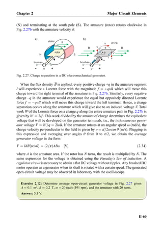 (N) and terminating at the south pole (S). The armature (rotor) rotates clockwise in
Fig. 2.27b with the armature velocity ~υ.
When the ﬂux density ~B is applied, every positive charge +q in the armature segment
l will experience a Lorentz force with the magnitude f ¼ þqυB which will move this
charge toward the right terminal of the armature in Fig. 2.27b. Similarly, every negative
charge –q in the armature would experience the equal but oppositely directed Lorentz
force f ¼ ÀqυB which will move this charge toward the left terminal. Hence, a charge
separation occurs along the armature which will give rise to an induced voltage V. Total
work W of the Lorentz force on a charge q along the entire armature path in Fig. 2.27b is
given by W ¼ 2lf . This work divided by the amount of charge determines the equivalent
voltage that will be developed on the generator terminals, i.e., the instantaneous gener-
ator voltage V ¼ W=q ¼ 2lυB. If the armature rotates at an angular speed ω (rad/s), the
charge velocity perpendicular to the ﬁeld is given by υ ¼ d=2ω cos θ (m/s). Plugging in
this expression and averaging over angles θ from 0 to π/2, we obtain the average
generator voltage in the form
V ¼ ldB cos θh i ¼ 2=πð ÞABω V½ Š ð2:34Þ
where A is the armature area. If the rotor has N turns, the result is multiplied by N. The
same expression for the voltage is obtained using the Faraday’s law of induction. A
regulator circuit is necessary to obtain a ﬂat DC voltage without ripples. Any brushed DC
motor operates as a generator when its shaft is rotated with a certain speed. The generated
open-circuit voltage may be observed in laboratory with the oscilloscope.
Exercise 2.12: Determine average open-circuit generator voltage in Fig. 2.27 given
A ¼ 0:1 m2
, B ¼ 0:2 T, ω ¼ 20 rad/s (191 rpm), and the armature with 20 turns.
Answer: 5.1 V.
N S
dB v
v
B
a)
B
+
-
brushesbrushes
rotor
stator
f
+
V
+
+
++
-
-
+
-
+--
+
V-
v A= d
f
b)
Fig. 2.27. Charge separation in a DC electromechanical generator.
Chapter 2 Major Circuit Elements
II-60
 