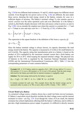 Fig. 2.28 for two different load resistances, #1 and #2, which require two different circuit
currents. Even though the two power curves in Fig. 2.28a are different, the area under
those curves, denoting the total energy stored in the battery, remains the same to a
sufﬁcient degree of accuracy. The battery’s terminal voltage VB also remains approxi-
mately constant over the entire operation cycle and even afterwards. It is the battery’s
current IB that ﬁnally sharply decreases with time and causes a drop in power, as seen in
Fig. 2.28b. Let us consider the simplest case where the current is a constant for t  T and
at t ¼ T drops to zero and stays zero for t  T. From Eq. (2.36), it follows that
EB ¼
ð1
0
PB t0
ð Þdt0
¼
ðT
0
VBIBdt0
¼ TIB½ ŠVB ð2:37Þ
The expression in the square brackets is the deﬁnition of the battery capacity, Q:
Q  TIB ¼
EB
VB
ð2:38Þ
Since the battery terminal voltage is always known, its capacity determines the total
energy stored in the battery. The capacity is measured in A·h (Ah) or for small batteries in
mA·h (mAh). The capacity rating that manufacturers print on a battery is based on the
product of 20 h multiplied by the maximum constant current that a fresh battery can
supply for 20 h at 20
C while keeping the required terminal voltage. The physical size
of batteries in the USA is regulated by the American National Standards Institute
(ANSI) and the International Electrotechnical Commission (IEC). Table 2.3 lists the
corresponding parameters of some common batteries.
Example 2.9: A 12-V battery rated at a capacity of Q ¼ 100 A·h may deliver 5 A over a
20-h period, 2.5 A over a 40-h period, or 10 A over a 10-h period. Find the total energy
delivered by the battery provided that its internal resistance is negligibly small.
Solution: The total energy delivered by the battery is equal to
EB ¼ VBQ ¼ 12 Á 100 V Á A Á h ¼ 1200 W Á h ¼ 4:32MJ ð2:39Þ
It remains constant for each case. This example shows that the electric energy can be
measured either in joules or in Wh or more often in kWh. Clearly, 1 Wh ¼ 3600 J.
Circuit Model of a Battery
As a practical voltage source, a battery always has a small, but ﬁnite internal resistance,
R. Battery’s equivalent circuit therefore includes the ideal voltage source and the internal
resistance in series—see Fig. 2.29. Even though the values of R are small, the internal
resistance has critical implications affecting both the battery’s efﬁciency and its ability to
provide a high instantaneous power output. In general, it is difﬁcult to directly measure
Chapter 2 Major Circuit Elements
II-62
 