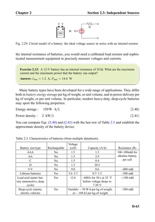 the internal resistance of batteries, you would need a calibrated load resistor and sophis-
ticated measurement equipment to precisely measure voltages and currents.
Exercise 2.13: A 12-V battery has an internal resistance of 10 Ω. What are the maximum
current and the maximum power that the battery can output?
Answer: Imax ¼ 1:2 A, Pmax ¼ 14:4 W
Many battery types have been developed for a wide range of applications. They differ
both in battery energy storage per kg of weight, or unit volume, and in power delivery per
kg of weight, or per unit volume. In particular, modern heavy-duty, deep-cycle batteries
may sport the following properties:
Energy storage : 150W Á h=l; ð2:40Þ
Power density : 2 kW=l: ð2:41Þ
You can compare Eqs. (2.40) and (2.41) with the last row of Table 2.3 and establish the
approximate density of the battery device.
+-
9V
= +
-9 V
R
Fig. 2.29. Circuit model of a battery: the ideal voltage source in series with an internal resistor.
Table 2.3. Characteristics of batteries (from multiple datasheets).
Battery size/type Rechargeable
Voltage
(cell) Capacity (AÁh) Resistance (R)
AAA No 1.5 1.3 100–300mΩ for
alkaline battery
per cell
AA No 1.5 2.9
C No 1.5 8.4
D No 1.5 20.5
9 V No 9.0 0.6 ~400 mΩ
Lithium batteries Yes 3.6–3.7 0.7–1.5 ~300 mΩ
Lead acid starter bat-
tery (automotive, deep
cycle)
Yes 12.6 ~600A for 30 s at 32 
F
before voltage drops to
7.20 V
100 mΩ
Deep-cycle marine,
electric vehicles
Yes Variable: ~ 30 WÁh per kg of weight,
or ~ 108 kJ per kg of weight
~200 mΩ
Chapter 2 Section 2.3: Independent Sources
II-63
 