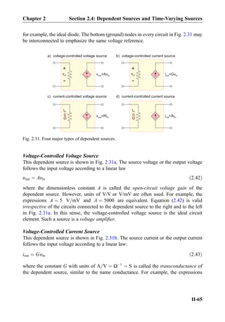 for example, the ideal diode. The bottom (ground) nodes in every circuit in Fig. 2.31 may
be interconnected to emphasize the same voltage reference.
Voltage-Controlled Voltage Source
This dependent source is shown in Fig. 2.31a. The source voltage or the output voltage
follows the input voltage according to a linear law
υout ¼ Aυin ð2:42Þ
where the dimensionless constant A is called the open-circuit voltage gain of the
dependent source. However, units of V/V or V/mV are often used. For example, the
expressions A ¼ 5 V=mV and A ¼ 5000 are equivalent. Equation (2.42) is valid
irrespective of the circuits connected to the dependent source to the right and to the left
in Fig. 2.31a. In this sense, the voltage-controlled voltage source is the ideal circuit
element. Such a source is a voltage ampliﬁer.
Voltage-Controlled Current Source
This dependent source is shown in Fig. 2.31b. The source current or the output current
follows the input voltage according to a linear law:
iout ¼ Gυin ð2:43Þ
where the constant G with units of A=V ¼ ΩÀ1
¼ S is called the transconductance of
the dependent source, similar to the name conductance. For example, the expressions
+
-
vin +
- v =Avout in
iin
+
- v =Riout in
voltage-controlled voltage source
current-controlled voltage source
i =Gvout in
iin
i =Aiout in
voltage-controlled current source
current-controlled current source
a)
c)
b)
d)
+
-
vin
Fig. 2.31. Four major types of dependent sources.
Chapter 2 Section 2.4: Dependent Sources and Time-Varying Sources
II-65
 