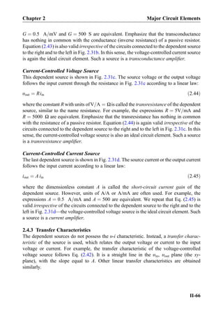 G ¼ 0:5 A=mV and G ¼ 500 S are equivalent. Emphasize that the transconductance
has nothing in common with the conductance (inverse resistance) of a passive resistor.
Equation (2.43) is also valid irrespective of the circuits connected to the dependent source
to the right and to the left in Fig. 2.31b. In this sense, the voltage-controlled current source
is again the ideal circuit element. Such a source is a transconductance ampliﬁer.
Current-Controlled Voltage Source
This dependent source is shown in Fig. 2.31c. The source voltage or the output voltage
follows the input current through the resistance in Fig. 2.31c according to a linear law:
υout ¼ Riin ð2:44Þ
where the constant R with units ofV=A ¼ Ωis called the transresistance of the dependent
source, similar to the name resistance. For example, the expressions R ¼ 5V=mA and
R ¼ 5000 Ω are equivalent. Emphasize that the transresistance has nothing in common
with the resistance of a passive resistor. Equation (2.44) is again valid irrespective of the
circuits connected to the dependent source to the right and to the left in Fig. 2.31c. In this
sense, the current-controlled voltage source is also an ideal circuit element. Such a source
is a transresistance ampliﬁer.
Current-Controlled Current Source
The last dependent source is shown in Fig. 2.31d. The source current or the output current
follows the input current according to a linear law:
iout ¼ A iin ð2:45Þ
where the dimensionless constant A is called the short-circuit current gain of the
dependent source. However, units of A/A or A/mA are often used. For example, the
expressions A ¼ 0:5 A=mA and A ¼ 500 are equivalent. We repeat that Eq. (2.45) is
valid irrespective of the circuits connected to the dependent source to the right and to the
left in Fig. 2.31d—the voltage-controlled voltage source is the ideal circuit element. Such
a source is a current ampliﬁer.
2.4.3 Transfer Characteristics
The dependent sources do not possess the υ-i characteristic. Instead, a transfer charac-
teristic of the source is used, which relates the output voltage or current to the input
voltage or current. For example, the transfer characteristic of the voltage-controlled
voltage source follows Eq. (2.42). It is a straight line in the υin, υout plane (the xy-
plane), with the slope equal to A. Other linear transfer characteristics are obtained
similarly.
Chapter 2 Major Circuit Elements
II-66
 