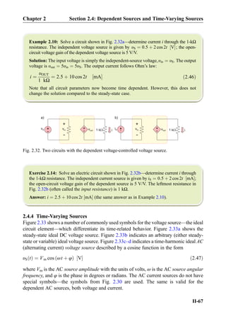 Example 2.10: Solve a circuit shown in Fig. 2.32a—determine current i through the 1-kΩ
resistance. The independent voltage source is given by υS ¼ 0:5 þ 2 cos 2t V½ Š; the open-
circuit voltage gain of the dependent voltage source is 5 V/V.
Solution: The input voltage is simply the independent-source voltage,υin ¼ υS. The output
voltage is υout ¼ 5υin ¼ 5υS. The output current follows Ohm’s law:
i ¼
υOUT
1 kΩ
¼ 2:5 þ 10 cos 2t mA½ Š ð2:46Þ
Note that all circuit parameters now become time dependent. However, this does not
change the solution compared to the steady-state case.
Exercise 2.14: Solve an electric circuit shown in Fig. 2.32b—determine current i through
the 1-kΩ resistance. The independent current source is given by iS ¼ 0:5 þ 2 cos 2t mA½ Š;
the open-circuit voltage gain of the dependent source is 5 V/V. The leftmost resistance in
Fig. 2.32b (often called the input resistance) is 1 kΩ.
Answer: i ¼ 2:5 þ 10 cos 2t mA½ Š (the same answer as in Example 2.10).
2.4.4 Time-Varying Sources
Figure 2.33 shows a number of commonly used symbols for the voltage source—the ideal
circuit element—which differentiate its time-related behavior. Figure 2.33a shows the
steady-state ideal DC voltage source. Figure 2.33b indicates an arbitrary (either steady-
state or variable) ideal voltage source. Figure 2.33c–d indicates a time-harmonic ideal AC
(alternating current) voltage source described by a cosine function in the form
υS tð Þ ¼ Vm cos ωt þ φð Þ V½ Š ð2:47Þ
where Vm is the AC source amplitude with the units of volts, ω is the AC source angular
frequency, and φ is the phase in degrees or radians. The AC current sources do not have
special symbols—the symbols from Fig. 2.30 are used. The same is valid for the
dependent AC sources, both voltage and current.
1 kW
+
-
vin +
-
iS vout i1 kW
+
-
vin +
-
vS vout i
a) b)
+
-
Fig. 2.32. Two circuits with the dependent voltage-controlled voltage source.
Chapter 2 Section 2.4: Dependent Sources and Time-Varying Sources
II-67
 