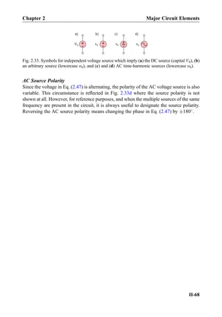 AC Source Polarity
Since the voltage in Eq. (2.47) is alternating, the polarity of the AC voltage source is also
variable. This circumstance is reﬂected in Fig. 2.33d where the source polarity is not
shown at all. However, for reference purposes, and when the multiple sources of the same
frequency are present in the circuit, it is always useful to designate the source polarity.
Reversing the AC source polarity means changing the phase in Eq. (2.47) by Æ180
.
+
-
VS
+
-
vS vS
+
- vS
a) b) c) d)
Fig. 2.33. Symbols for independent voltage source which imply (a) the DC source (capital VS), (b)
an arbitrary source (lowercase υS), and (c) and (d) AC time-harmonic sources (lowercase υS).
Chapter 2 Major Circuit Elements
II-68
 