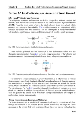 Section 2.5 Ideal Voltmeter and Ammeter: Circuit Ground
2.5.1 Ideal Voltmeter and Ammeter
The ubiquitous voltmeter and ammeter are devices designed to measure voltages and
currents. Both devices are usually assembled in one unit known as a digital multimeter
(DMM). From the circuit point of view, the ideal voltmeter is an open circuit which
conducts zero current as shown in Fig. 2.34. An ideal ammeter is a short circuit which
conducts any current with zero resistance—see the same ﬁgure. In reality, the voltmeter
will conduct a small leakage current, and the ammeter will exhibit a small resistance.
These features guarantee that the connection of the measurement device will not
change the circuit operation. Figure 2.35 shows the proper connection of the voltmeter and
ammeter to measure current through circuit element A and voltage across this element.
The ammeter is always connected in series with element X. In other words, to connect
the ammeter we must break the circuit either before or after element X. Since the ammeter
has no resistance, it acts just like an ideal wire and thus does not perturb the electric
circuit. On the other hand, the voltmeter is always connected in parallel with element X.
The circuit current I in Fig. 2.35 cannot ﬂow through the voltmeter, which acts as an open
circuit. As required, it will ﬂow through element X. We conclude that an ideal voltmeter
does not perturb the circuit either. Generally, voltage measurements are simpler to
perform than current measurements.
Wrong Connections of Ammeter and Voltmeter
The ammeter connected in parallel will short out the element A: the current will ﬂow
through the ammeter. If the element A were a load, there would no longer be a load
resistance in the circuit. And with no attached load, the power supply will deliver the
A+ -
V+ -
a b
a b a
a b
bopen circuit
short circuit
Fig. 2.34. Circuit equivalencies for ideal voltmeter and ammeter.
A+ -
V+ -
X
II
V
+
-
Fig. 2.35. Correct connection of voltmeter and ammeter for voltage and current measurements.
Chapter 2 Section 2.5: Ideal Voltmeter and Ammeter: Circuit Ground
II-69
 