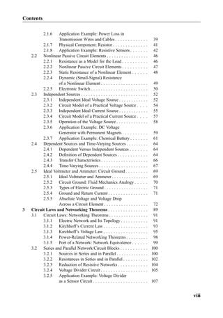 2.1.6 Application Example: Power Loss in
Transmission Wires and Cables . . . . . . . . . . . . . 39
2.1.7 Physical Component: Resistor . . . . . . . . . . . . . . 41
2.1.8 Application Example: Resistive Sensors . . . . . . . 42
2.2 Nonlinear Passive Circuit Elements . . . . . . . . . . . . . . . . . 46
2.2.1 Resistance as a Model for the Load . . . . . . . . . . 46
2.2.2 Nonlinear Passive Circuit Elements . . . . . . . . . . 47
2.2.3 Static Resistance of a Nonlinear Element . . . . . . 48
2.2.4 Dynamic (Small-Signal) Resistance
of a Nonlinear Element . . . . . . . . . . . . . . . . . . . 49
2.2.5 Electronic Switch . . . . . . . . . . . . . . . . . . . . . . . 50
2.3 Independent Sources . . . . . . . . . . . . . . . . . . . . . . . . . . . 52
2.3.1 Independent Ideal Voltage Source . . . . . . . . . . . . 52
2.3.2 Circuit Model of a Practical Voltage Source . . . . 54
2.3.3 Independent Ideal Current Source . . . . . . . . . . . . 55
2.3.4 Circuit Model of a Practical Current Source . . . . 57
2.3.5 Operation of the Voltage Source . . . . . . . . . . . . . 58
2.3.6 Application Example: DC Voltage
Generator with Permanent Magnets . . . . . . . . . . 59
2.3.7 Application Example: Chemical Battery . . . . . . . 61
2.4 Dependent Sources and Time-Varying Sources . . . . . . . . . 64
2.4.1 Dependent Versus Independent Sources . . . . . . . 64
2.4.2 Deﬁnition of Dependent Sources . . . . . . . . . . . . 64
2.4.3 Transfer Characteristics . . . . . . . . . . . . . . . . . . . 66
2.4.4 Time-Varying Sources . . . . . . . . . . . . . . . . . . . . 67
2.5 Ideal Voltmeter and Ammeter: Circuit Ground . . . . . . . . . 69
2.5.1 Ideal Voltmeter and Ammeter . . . . . . . . . . . . . . . 69
2.5.2 Circuit Ground: Fluid Mechanics Analogy . . . . . 70
2.5.3 Types of Electric Ground . . . . . . . . . . . . . . . . . . 71
2.5.4 Ground and Return Current . . . . . . . . . . . . . . . . 71
2.5.5 Absolute Voltage and Voltage Drop
Across a Circuit Element . . . . . . . . . . . . . . . . . . 72
3 Circuit Laws and Networking Theorems . . . . . . . . . . . . . . . . 89
3.1 Circuit Laws: Networking Theorems . . . . . . . . . . . . . . . . 91
3.1.1 Electric Network and Its Topology . . . . . . . . . . . 91
3.1.2 Kirchhoff’s Current Law . . . . . . . . . . . . . . . . . . 93
3.1.3 Kirchhoff’s Voltage Law . . . . . . . . . . . . . . . . . . 95
3.1.4 Power-Related Networking Theorems . . . . . . . . . 98
3.1.5 Port of a Network: Network Equivalence . . . . . . 99
3.2 Series and Parallel Network/Circuit Blocks . . . . . . . . . . . 100
3.2.1 Sources in Series and in Parallel . . . . . . . . . . . . . 100
3.2.2 Resistances in Series and in Parallel . . . . . . . . . . 102
3.2.3 Reduction of Resistive Networks . . . . . . . . . . . . 104
3.2.4 Voltage Divider Circuit . . . . . . . . . . . . . . . . . . . 105
3.2.5 Application Example: Voltage Divider
as a Sensor Circuit . . . . . . . . . . . . . . . . . . . . . . 107
Contents
viii
 
