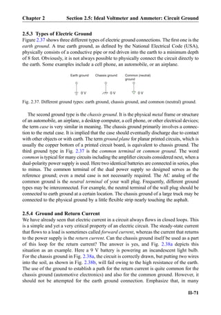 2.5.3 Types of Electric Ground
Figure 2.37 shows three different types of electric ground connections. The ﬁrst one is the
earth ground. A true earth ground, as deﬁned by the National Electrical Code (USA),
physically consists of a conductive pipe or rod driven into the earth to a minimum depth
of 8 feet. Obviously, it is not always possible to physically connect the circuit directly to
the earth. Some examples include a cell phone, an automobile, or an airplane.
The second ground type is the chassis ground. It is the physical metal frame or structure
of an automobile, an airplane, a desktop computer, a cell phone, or other electrical devices;
the term case is very similar in meaning. The chassis ground primarily involves a connec-
tion to the metal case. It is implied that the case should eventually discharge due to contact
with other objects or with earth. The term ground plane for planar printed circuits, which is
usually the copper bottom of a printed circuit board, is equivalent to chassis ground. The
third ground type in Fig. 2.37 is the common terminal or common ground. The word
common is typical for many circuits including the ampliﬁer circuits considered next, when a
dual-polarity power supply is used. Here two identical batteries are connected in series, plus
to minus. The common terminal of the dual power supply so designed serves as the
reference ground; even a metal case is not necessarily required. The AC analog of the
common ground is the neutral terminal of your wall plug. Frequently, different ground
types may be interconnected. For example, the neutral terminal of the wall plug should be
connected to earth ground at a certain location. The chassis ground of a large truck may be
connected to the physical ground by a little ﬂexible strip nearly touching the asphalt.
2.5.4 Ground and Return Current
We have already seen that electric current in a circuit always ﬂows in closed loops. This
is a simple and yet a very critical property of an electric circuit. The steady-state current
that ﬂows to a load is sometimes called forward current, whereas the current that returns
to the power supply is the return current. Can the chassis ground itself be used as a part
of this loop for the return current? The answer is yes, and Fig. 2.38a depicts this
situation as an example. Here a 9 V battery is powering an incandescent light bulb.
For the chassis ground in Fig. 2.38a, the circuit is correctly drawn, but putting two wires
into the soil, as shown in Fig. 2.38b, will fail owing to the high resistance of the earth.
The use of the ground to establish a path for the return current is quite common for the
chassis ground (automotive electronics) and also for the common ground. However, it
should not be attempted for the earth ground connection. Emphasize that, in many
Earth ground
0 V 0 V
Common (neutral)
ground
Chassis ground
0 V
Fig. 2.37. Different ground types: earth ground, chassis ground, and common (neutral) ground.
Chapter 2 Section 2.5: Ideal Voltmeter and Ammeter: Circuit Ground
II-71
 