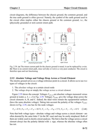circuit diagrams, the difference between the chassis ground, the common ground, and
the true earth ground is often ignored. Namely, the symbol of the earth ground used in
the circuit often implies either the chassis ground or the common ground, i.e., the
(physically grounded or not) current return path.
2.5.5 Absolute Voltage and Voltage Drop Across a Circuit Element
The electric ground serves as a voltage reference point in a circuit. It allows us to use two
types of voltages in the circuit:
1. The absolute voltage at a certain circuit node
2. The voltage drop or simply the voltage across a circuit element
Figure 2.39 shows the concept. Voltages Va,b,c,d are absolute voltages measured versus
ground at nodes a, b, c, d in Fig. 2.39. Voltages VA,B,C give the voltage drop across the
circuit elements A, B, and C. Indeed, the ideal wires remain the equipotential surfaces
(have the same absolute voltage). Taking into account the polarity of the voltages VA,B,C
shown in Fig. 2.39, one has for the node voltages
Va ¼ 0 V, Vb ¼ Va þVA ¼ 10 V, Vc ¼ Vb ÀVB ¼ 5 V, Vd ¼ Vc ÀVC ¼ 0 V ð2:48Þ
Note that both voltage types—absolute voltage and voltage across a circuit element—are
often denoted by the same letter V (in the DC case) and may be easily misplaced. Both of
them are widely used in electric circuit analyses. The hint is that the voltage across a circuit
element always has the polarity labeled with Æ sign, whereas the absolute voltage often
has not.
+-
9V
0V
I
0V
+-
9V
I
open circuit
+-
9V
I
+-
9V
short circuit
physical ground (soil)
metal chassis
a)
b)
=
=
Fig. 2.38. (a) The return current path for the chassis ground is metal; it can be replaced by a wire.
(b) There is no current return path, since soil (dry or wet) is a very poor conductor. The circuit is
therefore open and not functioning.
Chapter 2 Major Circuit Elements
II-72
 