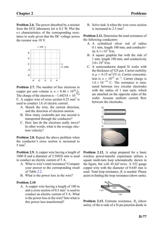 Problem 2.6. The power absorbed by a resistor
from the ECE laboratory kit is 0.2 W. Plot the
υ-i characteristics of the corresponding resis-
tance to scale given that the DC voltage across
the resistor was 10 V.
I, mA
V, volts
0
4
8
2
-4
-8
40-4 -2
Problem 2.7. The number of free electrons in
copper per unit volume is n ¼ 8:46 Â 1028 1
m3.
The charge of the electron is À1.60218 Â 10À19
C. A copper wire of cross section 0.25 mm2
is
used to conduct 1A of electric current.
A. Sketch the wire, the current direction,
and the direction of electron motion.
B. How many coulombs per one second is
transported through the conductor?
C. How fast do the electrons really move?
In other words, what is the average elec-
tron velocity?
Problem 2.8. Repeat the above problem when
the conductor’s cross section is increased to
5 mm2
.
Problem 2.9. A copper wire having a length of
1000 ft and a diameter of 2.58826 mm is used
to conduct an electric current of 5 A.
A. What is wire’s total resistance? Compare
your answer to the corresponding result
of Table 2.2.
B. What is the power loss in the wire?
Problem 2.10
A. A copper wire having a length of 100 m
and a cross section of 0.5 mm2
is used to
conduct an electric current of 5 A. What
is the power loss in the wire? Into what is
this power loss transformed?
B. Solve task A when the wire cross section
is increased to 2.5 mm2
.
Problem 2.11. Determine the total resistance of
the following conductors:
A. A cylindrical silver rod of radius
0.1 mm, length 100 mm, and conductiv-
ity 6.1Â107
S/m.
B. A square graphite bar with the side of
1 mm, length 100 mm, and conductivity
3.0Â104
S/m.
C. A semiconductor doped Si wafer with
the thickness of 525 μm. Carrier mobility
is μ ¼ 0:15 m2
/(VÁs). Carrier concentra-
tion is n ¼ 1023
mÀ3
. Carrier charge is
1.6 Â 10À19
C. The resistance is mea-
sured between two circular electrodes
with the radius of 1 mm each, which
are attached on the opposite sides of the
wafer. Assume uniform current ﬂow
between the electrodes.
a)
b)
c)
Problem 2.12. A setup prepared for a basic
wireless power-transfer experiment utilizes a
square multi-turn loop schematically shown in
the ﬁgure, but with 40 full turns. A #22 gauge
copper wire with the diameter of 0.645 mm is
used. Total loop resistance, R, is needed. Please
assist in ﬁnding the loop resistance (show units).
Problem 2.13. Estimate resistance, Rn (show
units), of the n-side of a Si pn-junction diode in
Chapter 2 Problems
II-77
 