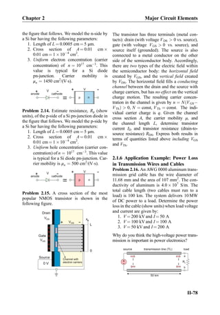 the ﬁgure that follows. We model the n-side by
a Si bar having the following parameters:
1. Length of L ¼ 0.0005 cm ¼ 5 μm.
2. Cross section of A ¼ 0.01 cm Â
0.01 cm ¼ 1 Â10À4
cm2
.
3. Uniform electron concentration (carrier
concentration) of n ¼ 1017
cmÀ3
. This
value is typical for a Si diode
pn-junction. Carrier mobility is
μn ¼ 1450 cm2
/(VÁs).
anode cathode
V
+
-
= p n
+
-V
Problem 2.14. Estimate resistance, Rp (show
units), of the p-side of a Si pn-junction diode in
the ﬁgure that follows. We model the p-side by
a Si bar having the following parameters:
1. Length of L ¼ 0.0005 cm ¼ 5 μm.
2. Cross section of A ¼ 0.01 cm Â
0.01 cm ¼ 1 Â10À4
cm2
.
3. Uniform hole concentration (carrier con-
centration) of n ¼ 1017
cmÀ3
. This value
is typical for a Si diode pn-junction. Car-
rier mobility is μn ¼ 500 cm2
/(VÁs).
anode cathode
V
+
-
= p n
+
-V
Problem 2.15. A cross section of the most
popular NMOS transistor is shown in the
following ﬁgure.
Gate
++++++
Source
VGS
+
-
L
0
x
ID
0 V
Drain
Channel with
electron carriers
VGS
VDS
The transistor has three terminals (metal con-
tacts): drain (with voltage VDS  0 vs. source),
gate (with voltage VGS  0 vs. source), and
source itself (grounded). The source is also
connected to a metal conductor on the other
side of the semiconductor body. Accordingly,
there are two types of the electric ﬁeld within
the semiconductor body: the horizontal ﬁeld
created by VGS, and the vertical ﬁeld created
by VDS. The horizontal ﬁeld ﬁlls a conducting
channel between the drain and the source with
charge carriers, but has no effect on the vertical
charge motion. The resulting carrier concen-
tration in the channel is given by n ¼ N VGSÀð
VThÞ  0, N ¼ const, VTh ¼ const: The indi-
vidual carrier charge is q. Given the channel
cross section A, the carrier mobility μ, and
the channel length L, determine transistor
current ID and transistor resistance (drain-to-
source resistance) RDS. Express both results in
terms of quantities listed above including VGS
and VTh.
2.1.6 Application Example: Power Loss
in Transmission Wires and Cables
Problem 2.16. An AWG 0000 aluminum trans-
mission grid cable has the wire diameter of
11.68 mm and the area of 107 mm2
. The con-
ductivity of aluminum is 4.0 Â 107
S/m. The
total cable length (two cables must run to a
load) is 100 km. The system delivers 10 MW
of DC power to a load. Determine the power
loss in the cable (show units) when load voltage
and current are given by:
1. V ¼ 200 kV and I ¼ 50 A
2. V ¼ 100 kV and I ¼ 100 A
3. V ¼ 50 kV and I ¼ 200 A
Why do you think the high-voltage power trans-
mission is important in power electronics?
+
- RL
I
a
b
50 km
II
II
source transmission line (TL) load
Chapter 2 Major Circuit Elements
II-78
 