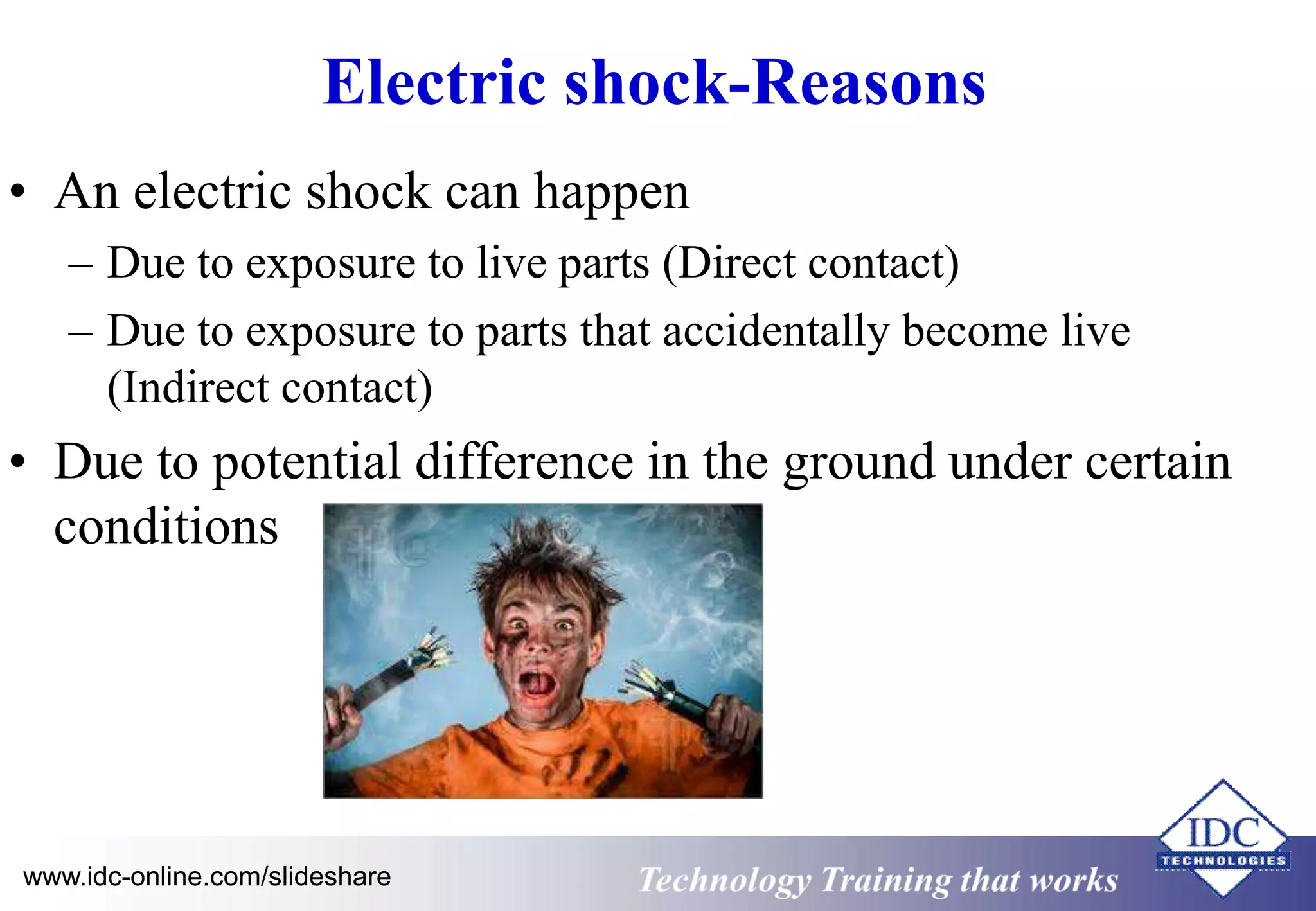Electric shock-Reasons 
• An electric shock can happen 
– Due to exposure to live parts (Direct contact) 
– Due to exposure to parts that accidentally become live 
(Indirect contact) 
• Due to potential difference in the ground under certain 
conditions 
www.idc-online.com/slideshare Technology Training that Works 
 