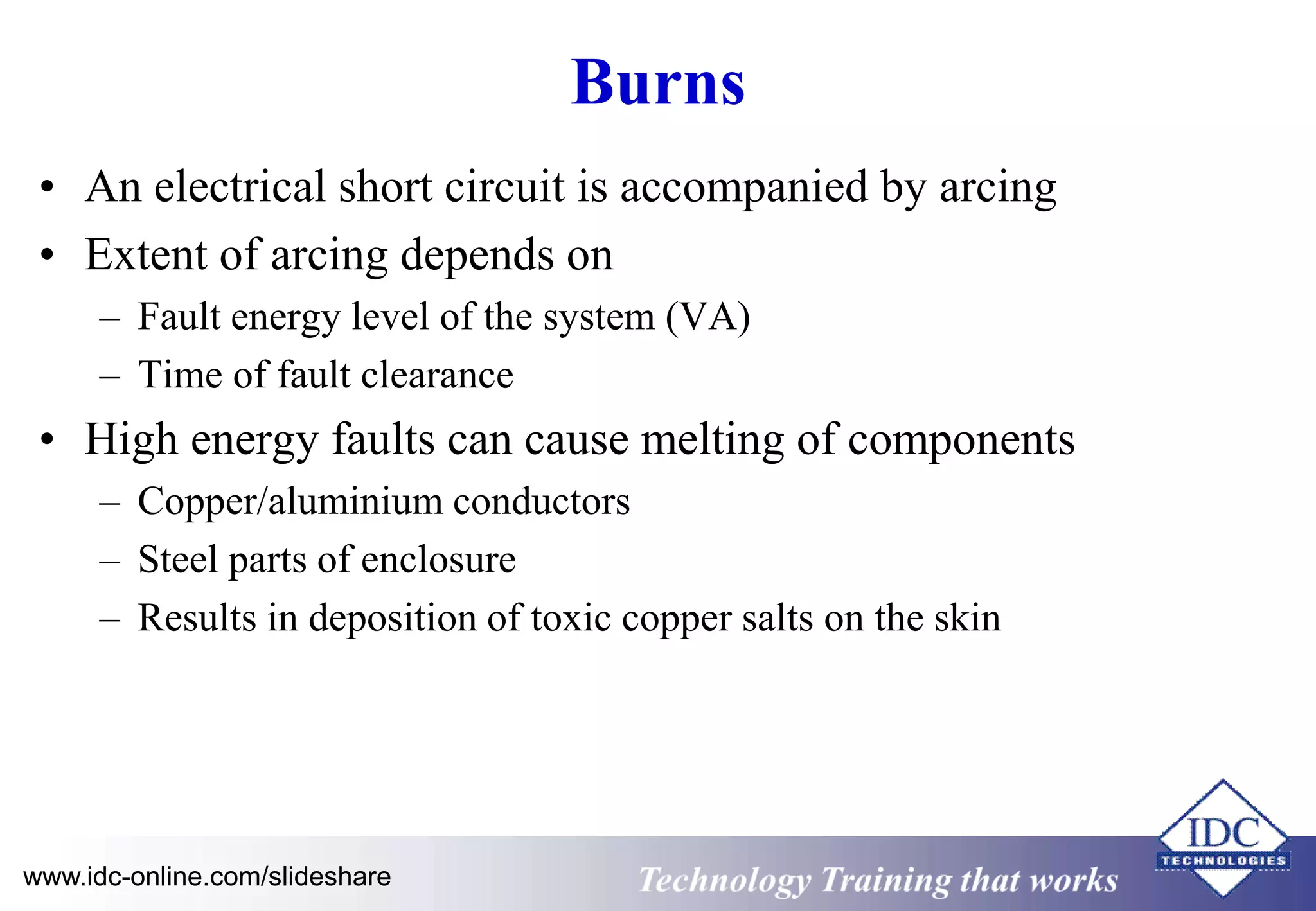 Burns 
• An electrical short circuit is accompanied by arcing 
• Extent of arcing depends on 
– Fault energy level of the system (VA) 
– Time of fault clearance 
• High energy faults can cause melting of components 
– Copper/aluminium conductors 
– Steel parts of enclosure 
– Results in deposition of toxic copper salts on the skin 
www.idc-online.com/slideshare Technology Training that Works 
 