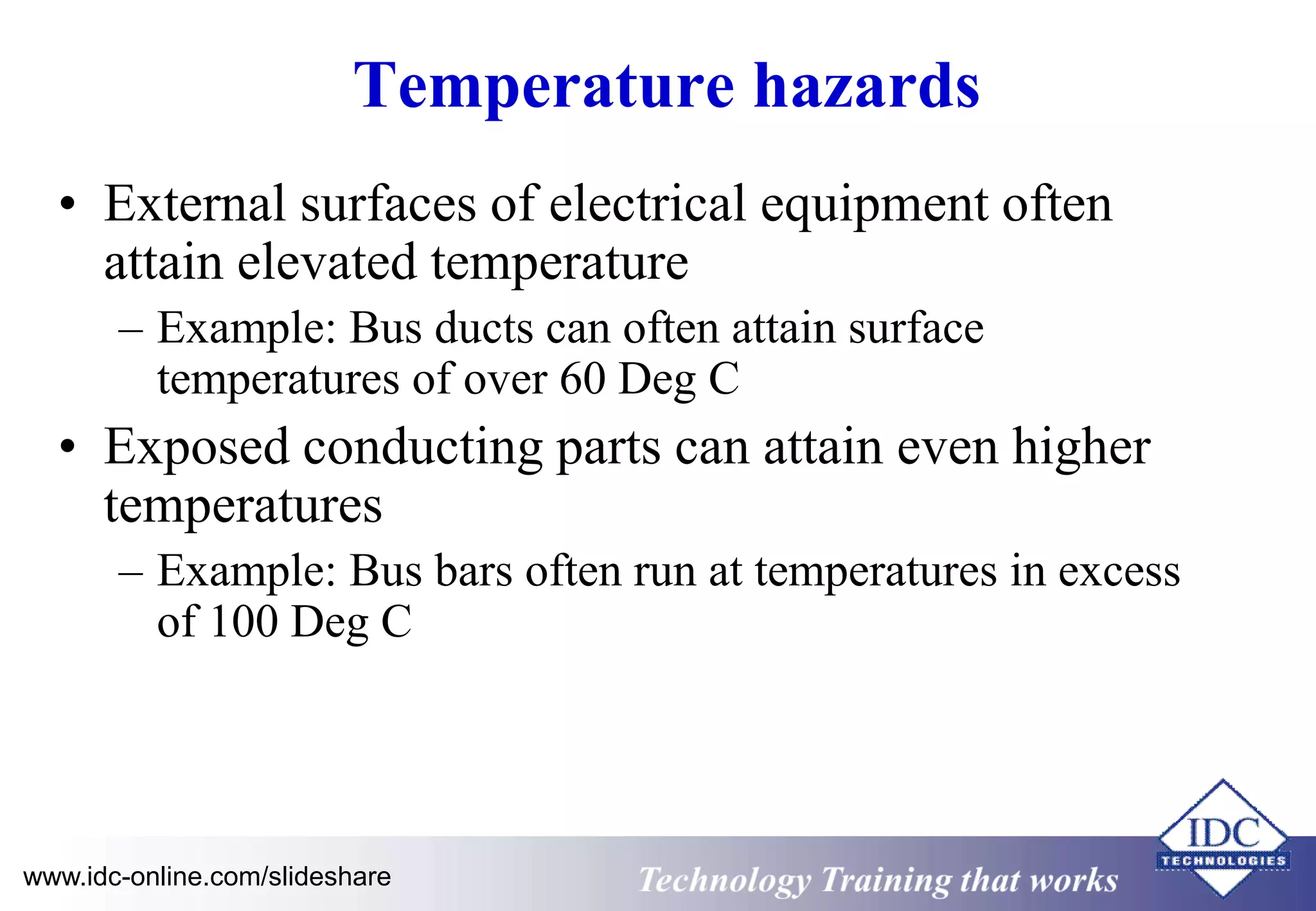 Temperature hazards 
• External surfaces of electrical equipment often 
attain elevated temperature 
– Example: Bus ducts can often attain surface 
temperatures of over 60 Deg C 
• Exposed conducting parts can attain even higher 
temperatures 
– Example: Bus bars often run at temperatures in excess 
of 100 Deg C 
www.idc-online.com/slideshare Technology Training that Works 
 