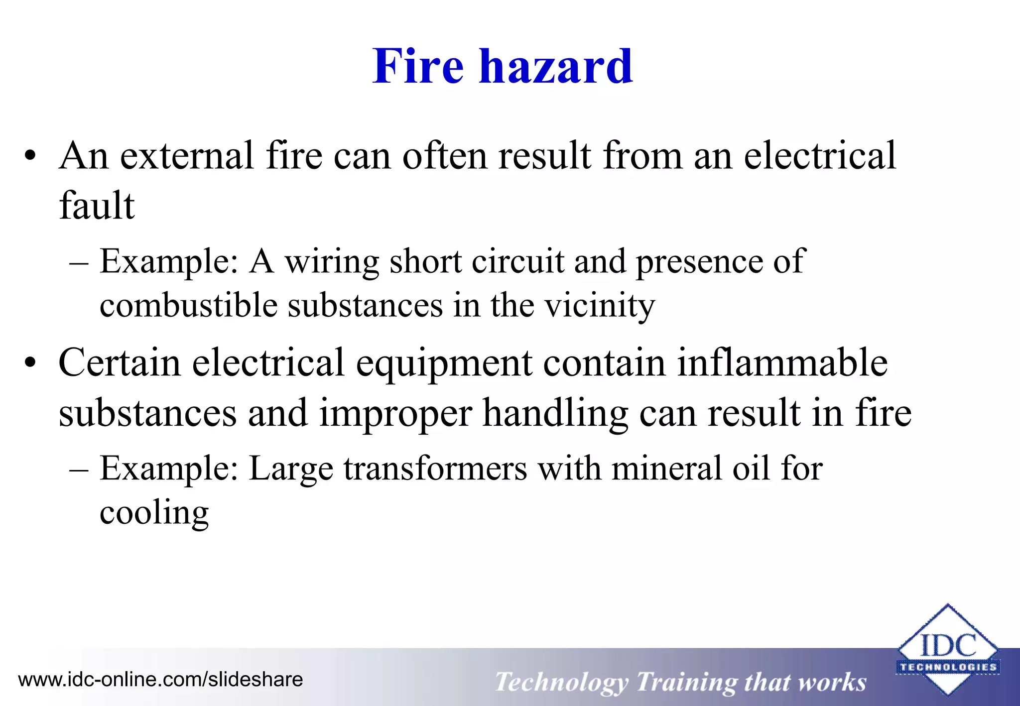Fire hazard 
• An external fire can often result from an electrical 
fault 
– Example: A wiring short circuit and presence of 
combustible substances in the vicinity 
• Certain electrical equipment contain inflammable 
substances and improper handling can result in fire 
– Example: Large transformers with mineral oil for 
cooling 
www.idc-online.com/slideshare Technology Training that Works 
 