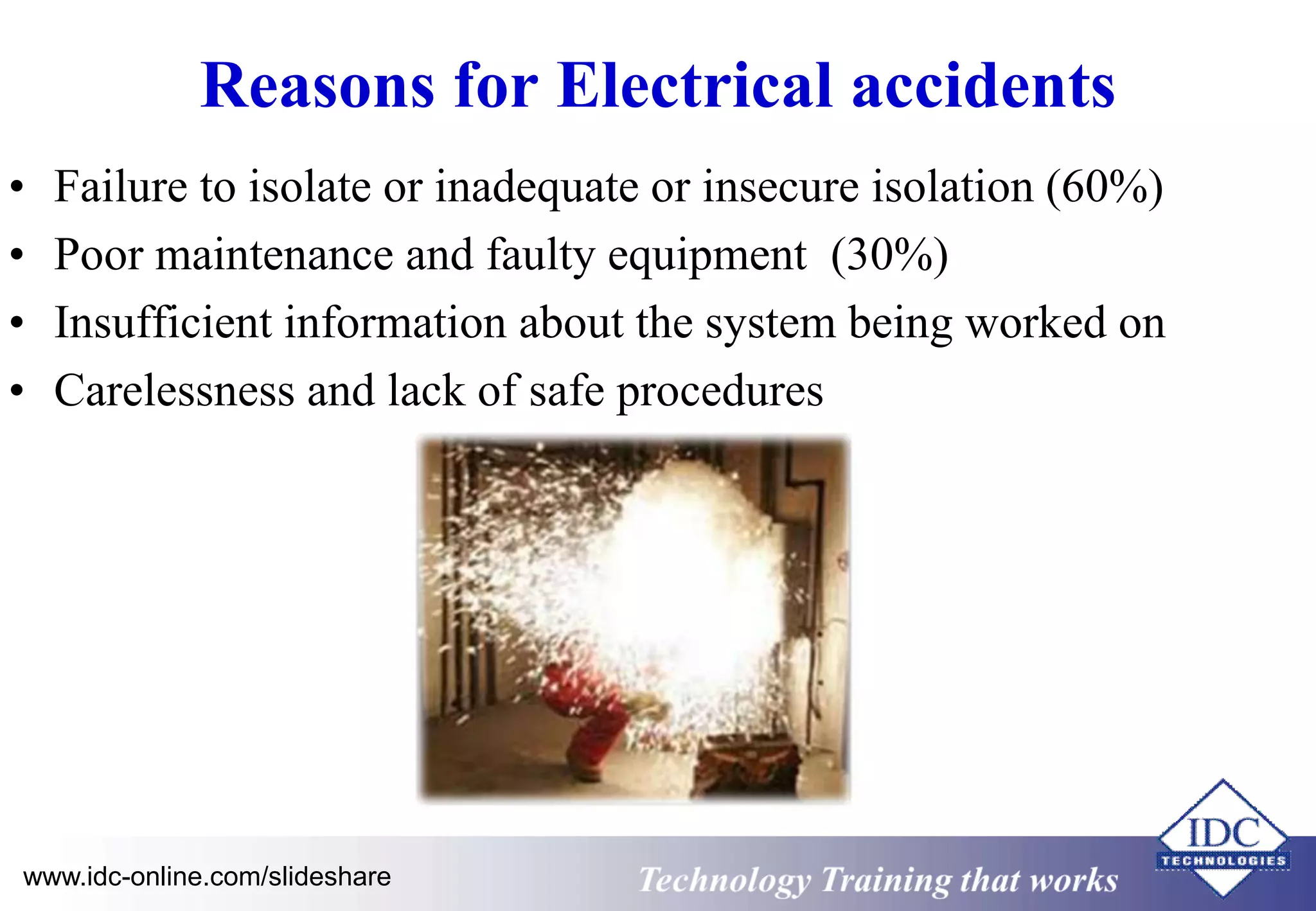 Reasons for Electrical accidents 
• Failure to isolate or inadequate or insecure isolation (60%) 
• Poor maintenance and faulty equipment (30%) 
• Insufficient information about the system being worked on 
• Carelessness and lack of safe procedures 
www.idc-online.com/slideshare Technology Training that Works 
 