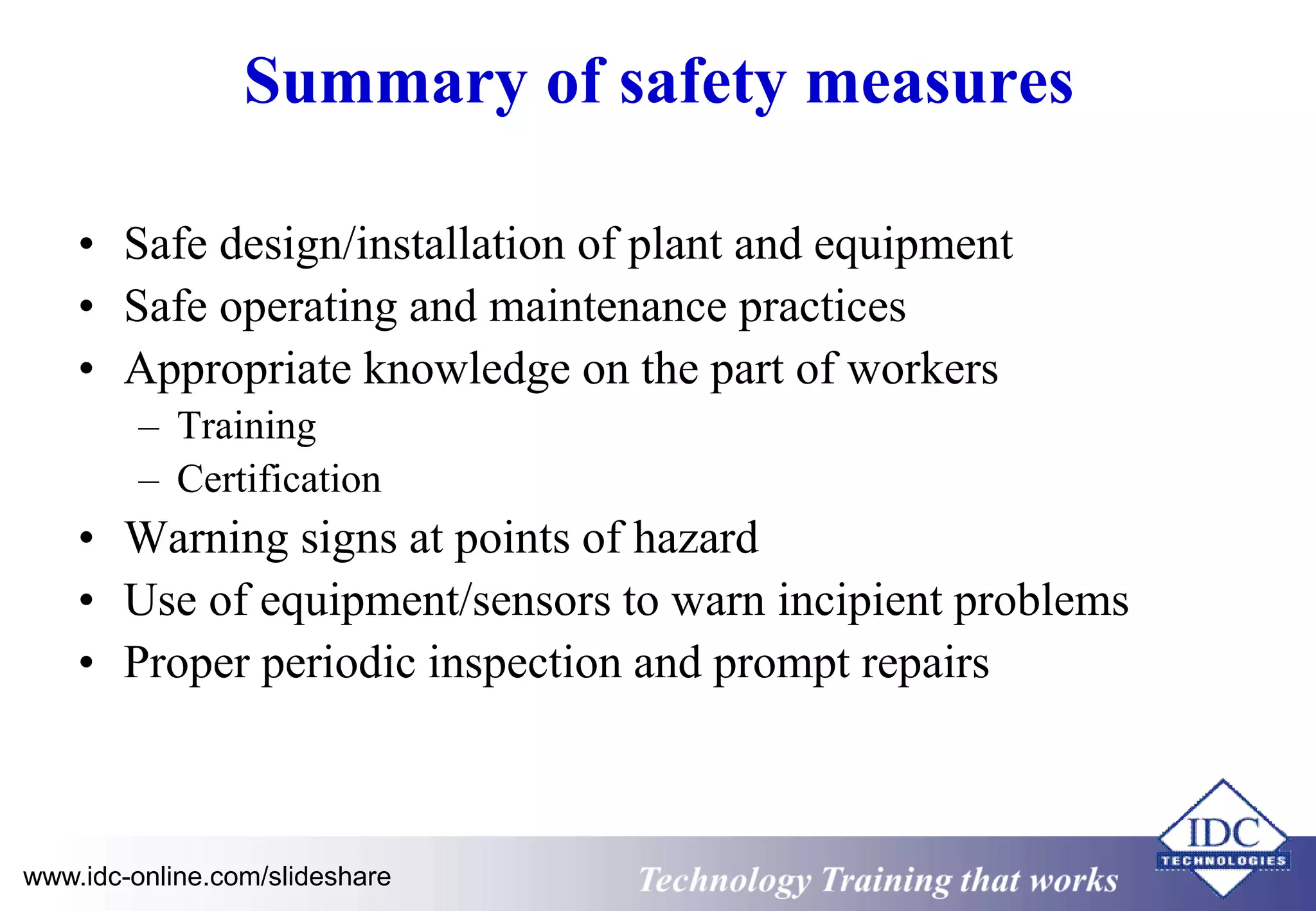 Summary of safety measures 
• Safe design/installation of plant and equipment 
• Safe operating and maintenance practices 
• Appropriate knowledge on the part of workers 
– Training 
– Certification 
• Warning signs at points of hazard 
• Use of equipment/sensors to warn incipient problems 
• Proper periodic inspection and prompt repairs 
www.idc-online.com/slideshare Technology Training that Works 
 