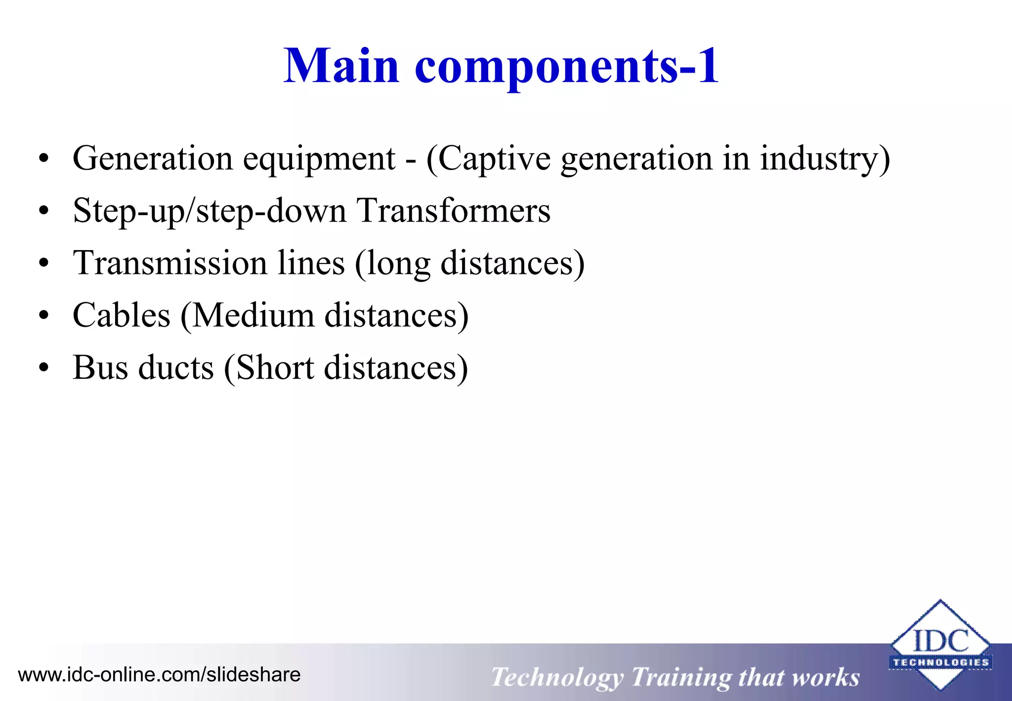 Main components-1 
• Generation equipment - (Captive generation in industry) 
• Step-up/step-down Transformers 
• Transmission lines (long distances) 
• Cables (Medium distances) 
• Bus ducts (Short distances) 
www.idc-online.com/slideshare Technology Training that Works 
 