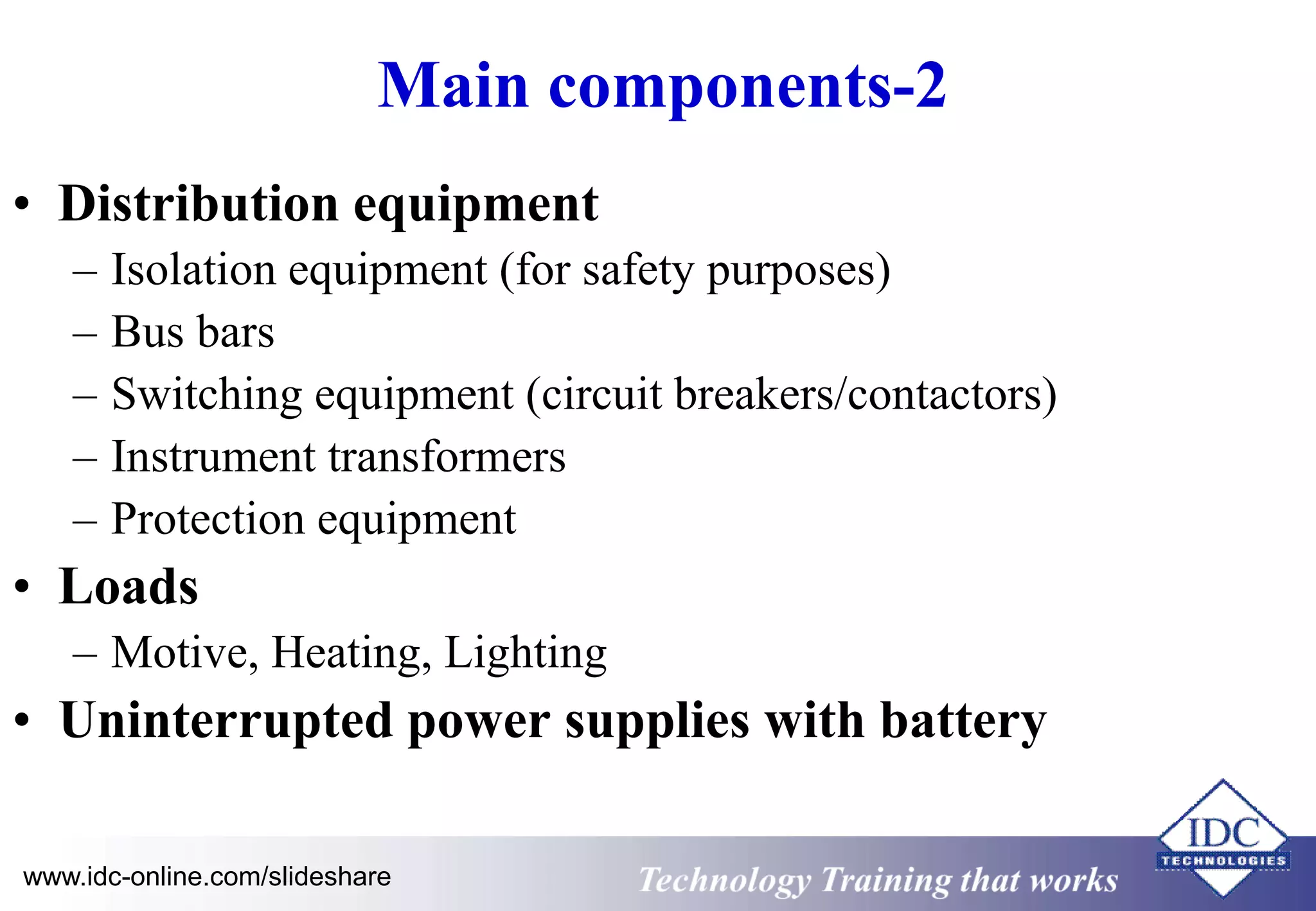 Main components-2 
• Distribution equipment 
– Isolation equipment (for safety purposes) 
– Bus bars 
– Switching equipment (circuit breakers/contactors) 
– Instrument transformers 
– Protection equipment 
• Loads 
– Motive, Heating, Lighting 
• Uninterrupted power supplies with battery 
www.idc-online.com/slideshare Technology Training that Works 
 