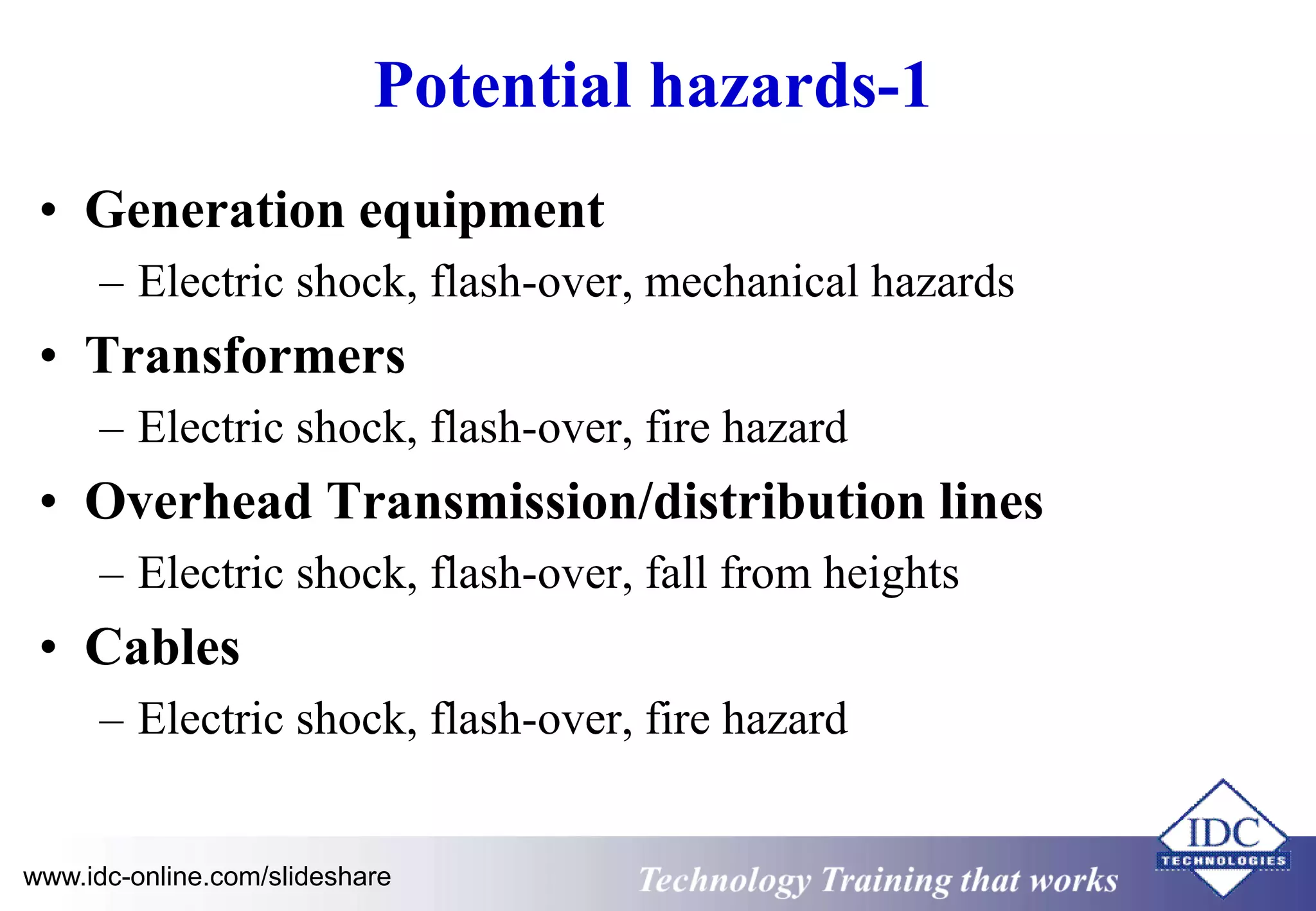 Potential hazards-1 
• Generation equipment 
– Electric shock, flash-over, mechanical hazards 
• Transformers 
– Electric shock, flash-over, fire hazard 
• Overhead Transmission/distribution lines 
– Electric shock, flash-over, fall from heights 
• Cables 
– Electric shock, flash-over, fire hazard 
www.idc-online.com/slideshare Technology Training that Works 
 
