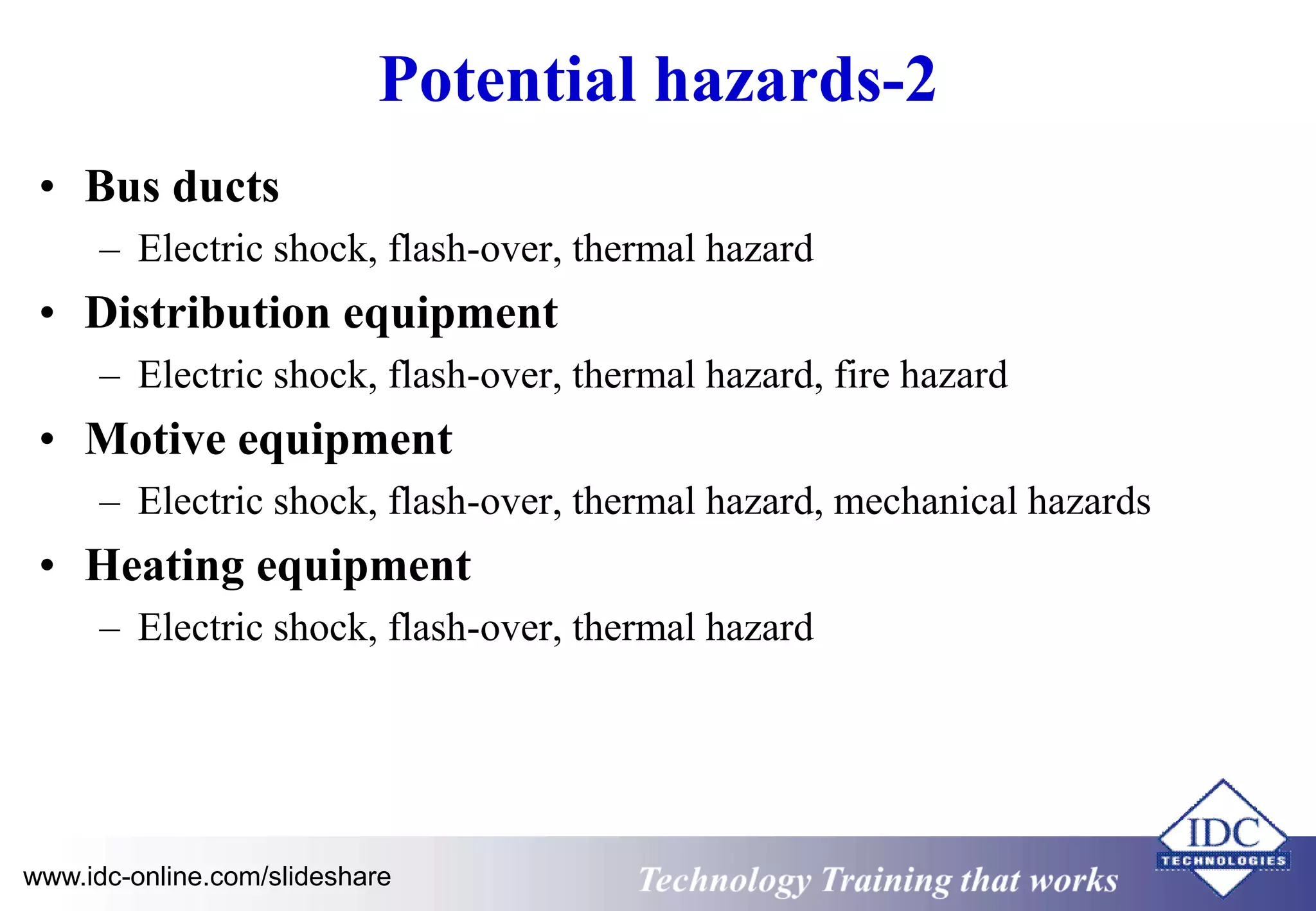 Potential hazards-2 
• Bus ducts 
– Electric shock, flash-over, thermal hazard 
• Distribution equipment 
– Electric shock, flash-over, thermal hazard, fire hazard 
• Motive equipment 
– Electric shock, flash-over, thermal hazard, mechanical hazards 
• Heating equipment 
– Electric shock, flash-over, thermal hazard 
www.idc-online.com/slideshare Technology Training that Works 
 