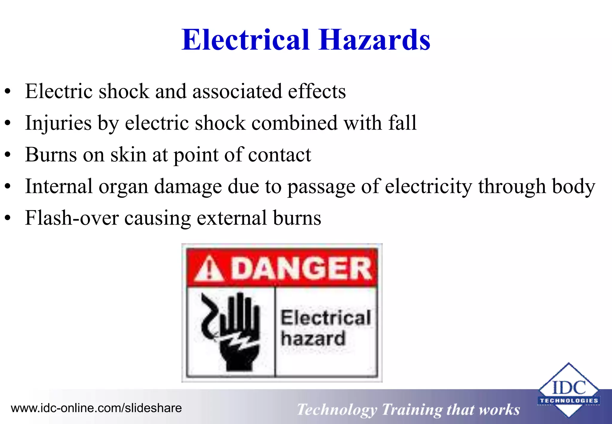 Electrical Hazards 
• Electric shock and associated effects 
• Injuries by electric shock combined with fall 
• Burns on skin at point of contact 
• Internal organ damage due to passage of electricity through body 
• Flash-over causing external burns 
www.idc-online.com/slideshare Technology Training that Works 
 