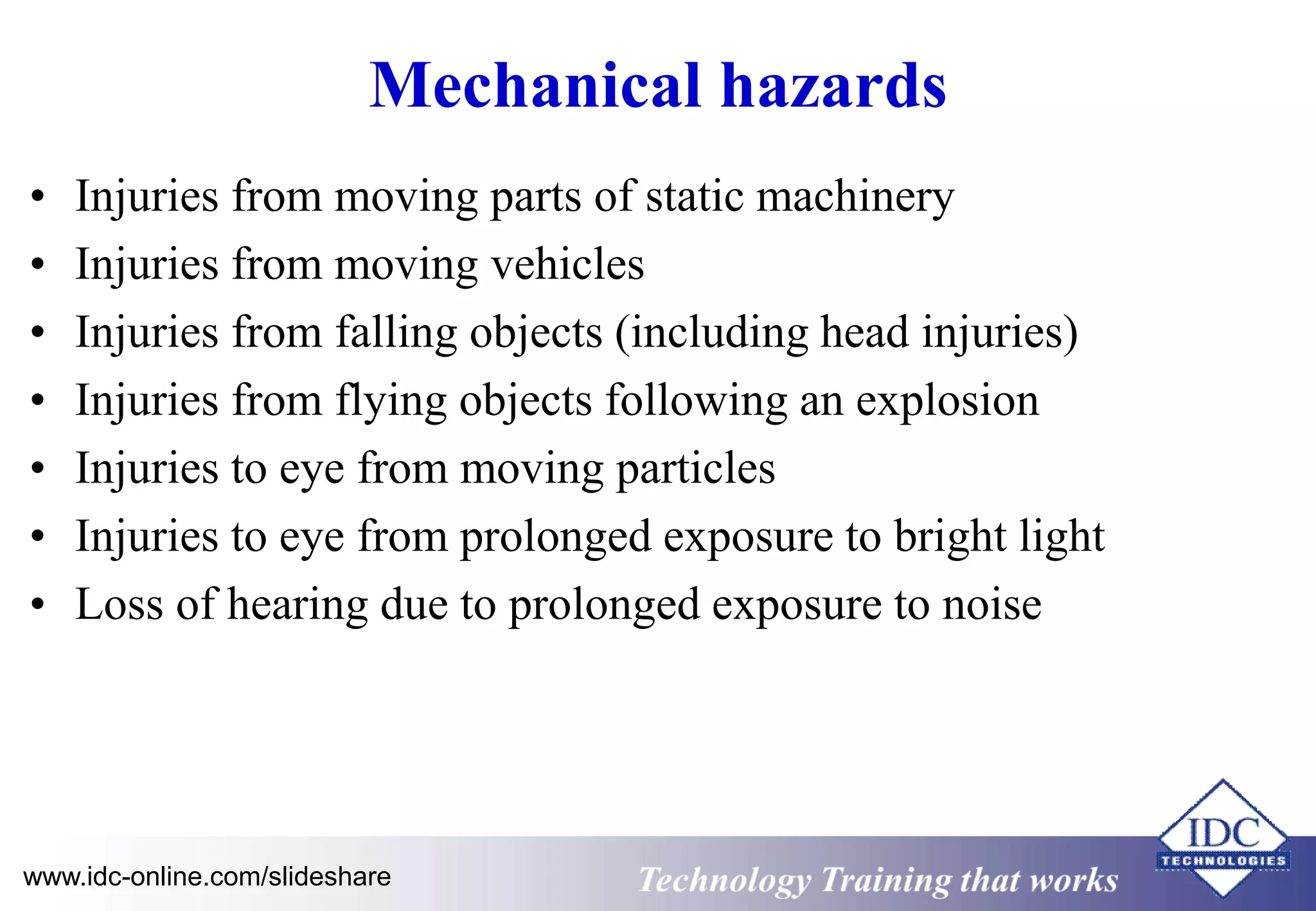 Mechanical hazards 
• Injuries from moving parts of static machinery 
• Injuries from moving vehicles 
• Injuries from falling objects (including head injuries) 
• Injuries from flying objects following an explosion 
• Injuries to eye from moving particles 
• Injuries to eye from prolonged exposure to bright light 
• Loss of hearing due to prolonged exposure to noise 
www.idc-online.com/slideshare Technology Training that Works 
 