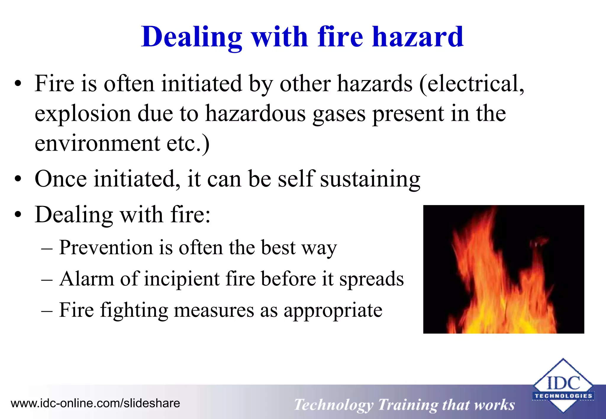 Dealing with fire hazard 
• Fire is often initiated by other hazards (electrical, 
explosion due to hazardous gases present in the 
environment etc.) 
• Once initiated, it can be self sustaining 
• Dealing with fire: 
– Prevention is often the best way 
– Alarm of incipient fire before it spreads 
– Fire fighting measures as appropriate 
www.idc-online.com/slideshare Technology Training that Works 
 