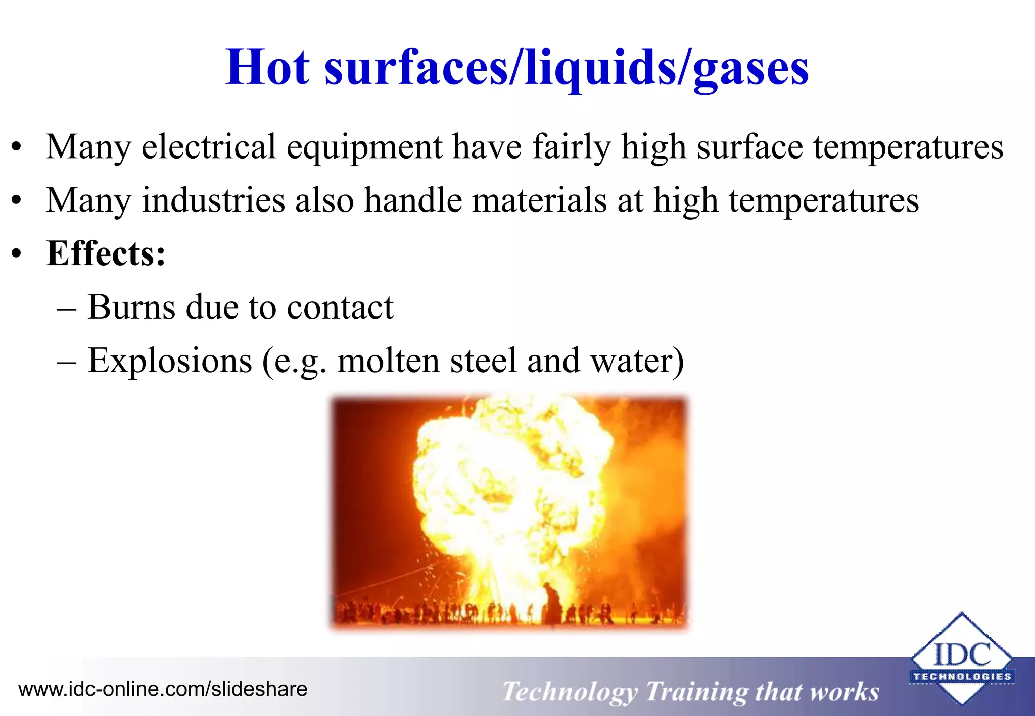 Hot surfaces/liquids/gases 
• Many electrical equipment have fairly high surface temperatures 
• Many industries also handle materials at high temperatures 
• Effects: 
– Burns due to contact 
– Explosions (e.g. molten steel and water) 
www.idc-online.com/slideshare Technology Training that Works 
 