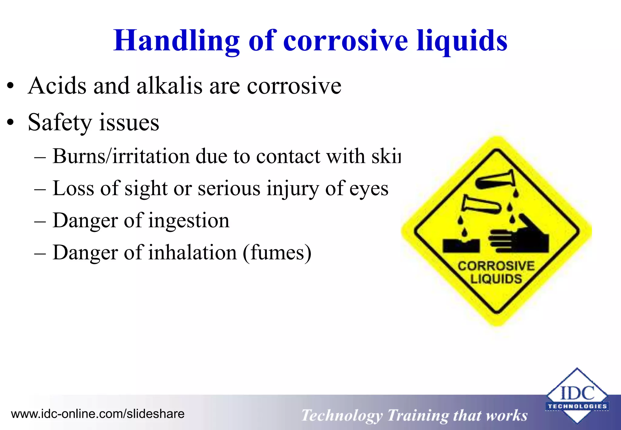 Handling of corrosive liquids 
• Acids and alkalis are corrosive 
• Safety issues 
– Burns/irritation due to contact with skin 
– Loss of sight or serious injury of eyes 
– Danger of ingestion 
– Danger of inhalation (fumes) 
www.idc-online.com/slideshare Technology Training that Works 
 