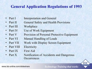 General Application Regulations of 1993 
• Part I Interpretation and General 
• Part II General Safety and Health Provisions 
• Part III Workplace 
• Part IV Use of Work Equipment 
• Part V Provision of Personal Protective Equipment 
• Part VI Manual Handling of Loads 
• Part VII Work with Display Screen Equipment 
• Part VIII Electricity 
• Part IX First Aid 
• Part X Notification of Accidents and Dangerous 
Occurrences 
Technology www.idc-online.com/slideshare TTeecchhnnoollooggyy TTTrrraaaiiinnniiinnnggg ttthhhaaattt WWwooorrrkkksss 
 