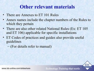 Other relevant materials 
• There are Annexes to ET 101 Rules 
• Annex names include the chapter numbers of the Rules to 
which they pertain 
• There are also other related National Rules (Ex: ET 105 
and ET 106) applicable for specific installations 
• ET Codes of practices and guides also provide useful 
guidelines 
– (For details refer to manual) 
Technology www.idc-online.com/slideshare TTeecchhnnoollooggyy TTTrrraaaiiinnniiinnnggg ttthhhaaattt WWwooorrrkkksss 
 