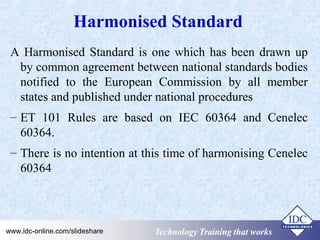 Harmonised Standard 
A Harmonised Standard is one which has been drawn up 
by common agreement between national standards bodies 
notified to the European Commission by all member 
states and published under national procedures 
– ET 101 Rules are based on IEC 60364 and Cenelec 
60364. 
– There is no intention at this time of harmonising Cenelec 
60364 
Technology www.idc-online.com/slideshare TTeecchhnnoollooggyy TTTrrraaaiiinnniiinnnggg ttthhhaaattt WWwooorrrkkksss 
 