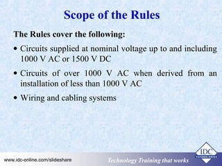 Scope of the Rules 
The Rules cover the following: 
· Circuits supplied at nominal voltage up to and including 
1000 V AC or 1500 V DC 
· Circuits of over 1000 V AC when derived from an 
installation of less than 1000 V AC 
· Wiring and cabling systems 
Technology www.idc-online.com/slideshare TTeecchhnnoollooggyy TTTrrraaaiiinnniiinnnggg ttthhhaaattt WWwooorrrkkksss 
 