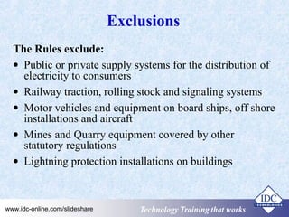 Exclusions 
The Rules exclude: 
· Public or private supply systems for the distribution of 
electricity to consumers 
· Railway traction, rolling stock and signaling systems 
· Motor vehicles and equipment on board ships, off shore 
installations and aircraft 
· Mines and Quarry equipment covered by other 
statutory regulations 
· Lightning protection installations on buildings 
Technology www.idc-online.com/slideshare TTeecchhnnoollooggyy TTTrrraaaiiinnniiinnnggg ttthhhaaattt WWwooorrrkkksss 
 