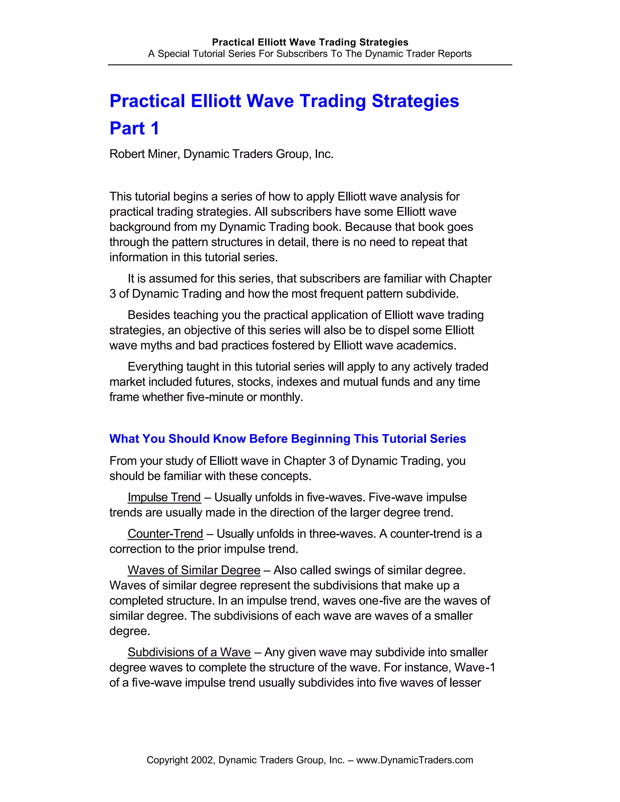 Practical Elliott Wave Trading Strategies
       A Special Tutorial Series For Subscribers To The Dynamic Trader Reports




Practical Elliott Wave Trading Strategies
Part 1
Robert Miner, Dynamic Traders Group, Inc.


This tutorial begins a series of how to apply Elliott wave analysis for
practical trading strategies. All subscribers have some Elliott wave
background from my Dynamic Trading book. Because that book goes
through the pattern structures in detail, there is no need to repeat that
information in this tutorial series.
    It is assumed for this series, that subscribers are familiar with Chapter
3 of Dynamic Trading and how the most frequent pattern subdivide.
    Besides teaching you the practical application of Elliott wave trading
strategies, an objective of this series will also be to dispel some Elliott
wave myths and bad practices fostered by Elliott wave academics.
   Everything taught in this tutorial series will apply to any actively traded
market included futures, stocks, indexes and mutual funds and any time
frame whether five-minute or monthly.


What You Should Know Before Beginning This Tutorial Series
From your study of Elliott wave in Chapter 3 of Dynamic Trading, you
should be familiar with these concepts.
    Impulse Trend – Usually unfolds in five-waves. Five-wave impulse
trends are usually made in the direction of the larger degree trend.
   Counter-Trend – Usually unfolds in three-waves. A counter-trend is a
correction to the prior impulse trend.
   Waves of Similar Degree – Also called swings of similar degree.
Waves of similar degree represent the subdivisions that make up a
completed structure. In an impulse trend, waves one-five are the waves of
similar degree. The subdivisions of each wave are waves of a smaller
degree.
    Subdivisions of a Wave – Any given wave may subdivide into smaller
degree waves to complete the structure of the wave. For instance, Wave-1
of a five-wave impulse trend usually subdivides into five waves of lesser




       Copyright 2002, Dynamic Traders Group, Inc. – www.DynamicTraders.com
 