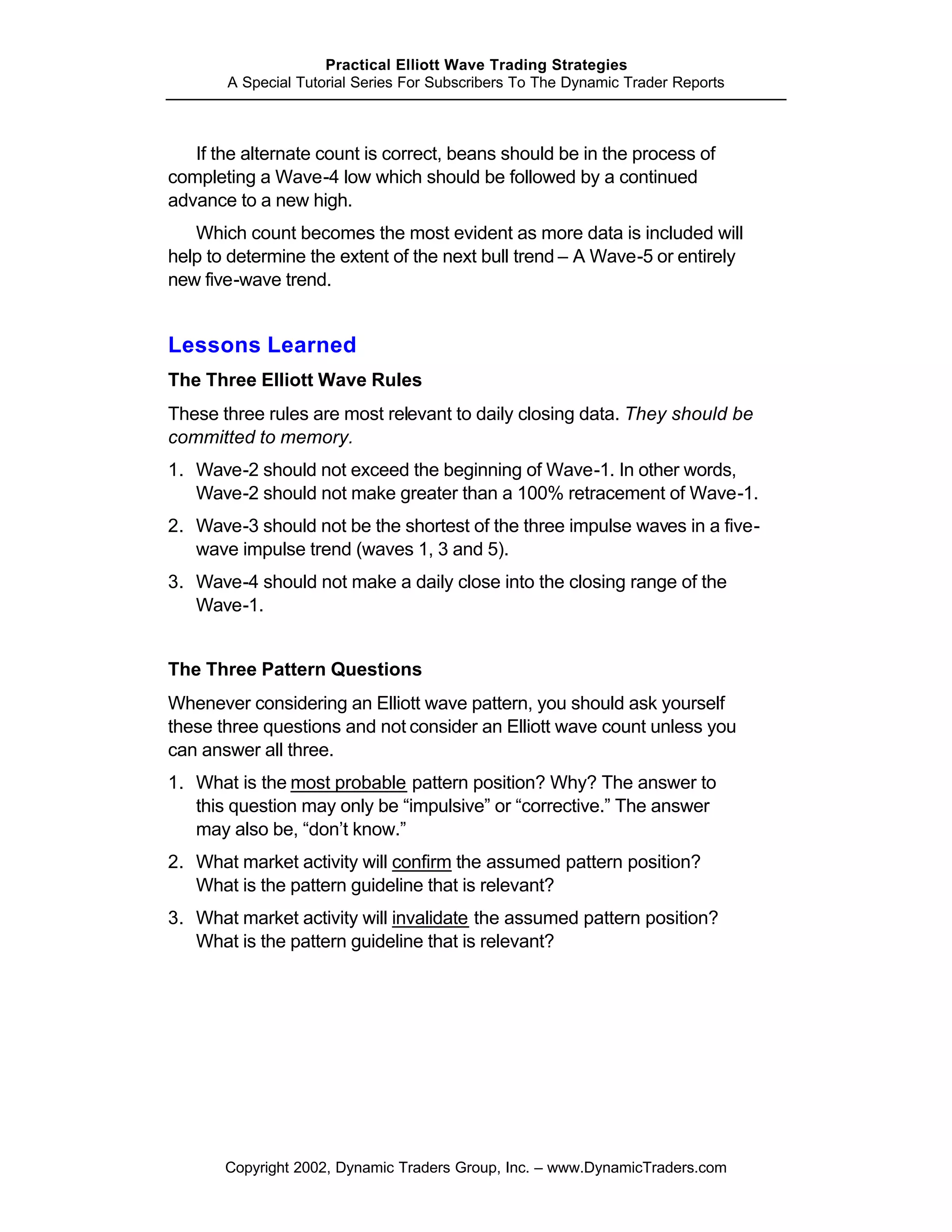 Practical Elliott Wave Trading Strategies
       A Special Tutorial Series For Subscribers To The Dynamic Trader Reports



   If the alternate count is correct, beans should be in the process of
completing a Wave-4 low which should be followed by a continued
advance to a new high.
   Which count becomes the most evident as more data is included will
help to determine the extent of the next bull trend – A Wave-5 or entirely
new five-wave trend.


Lessons Learned
The Three Elliott Wave Rules
These three rules are most relevant to daily closing data. They should be
committed to memory.
1. Wave-2 should not exceed the beginning of Wave-1. In other words,
   Wave-2 should not make greater than a 100% retracement of Wave-1.
2. Wave-3 should not be the shortest of the three impulse waves in a five-
   wave impulse trend (waves 1, 3 and 5).
3. Wave-4 should not make a daily close into the closing range of the
   Wave-1.


The Three Pattern Questions
Whenever considering an Elliott wave pattern, you should ask yourself
these three questions and not consider an Elliott wave count unless you
can answer all three.
1. What is the most probable pattern position? Why? The answer to
   this question may only be “impulsive” or “corrective.” The answer
   may also be, “don’t know.”
2. What market activity will confirm the assumed pattern position?
   What is the pattern guideline that is relevant?
3. What market activity will invalidate the assumed pattern position?
   What is the pattern guideline that is relevant?




       Copyright 2002, Dynamic Traders Group, Inc. – www.DynamicTraders.com
 