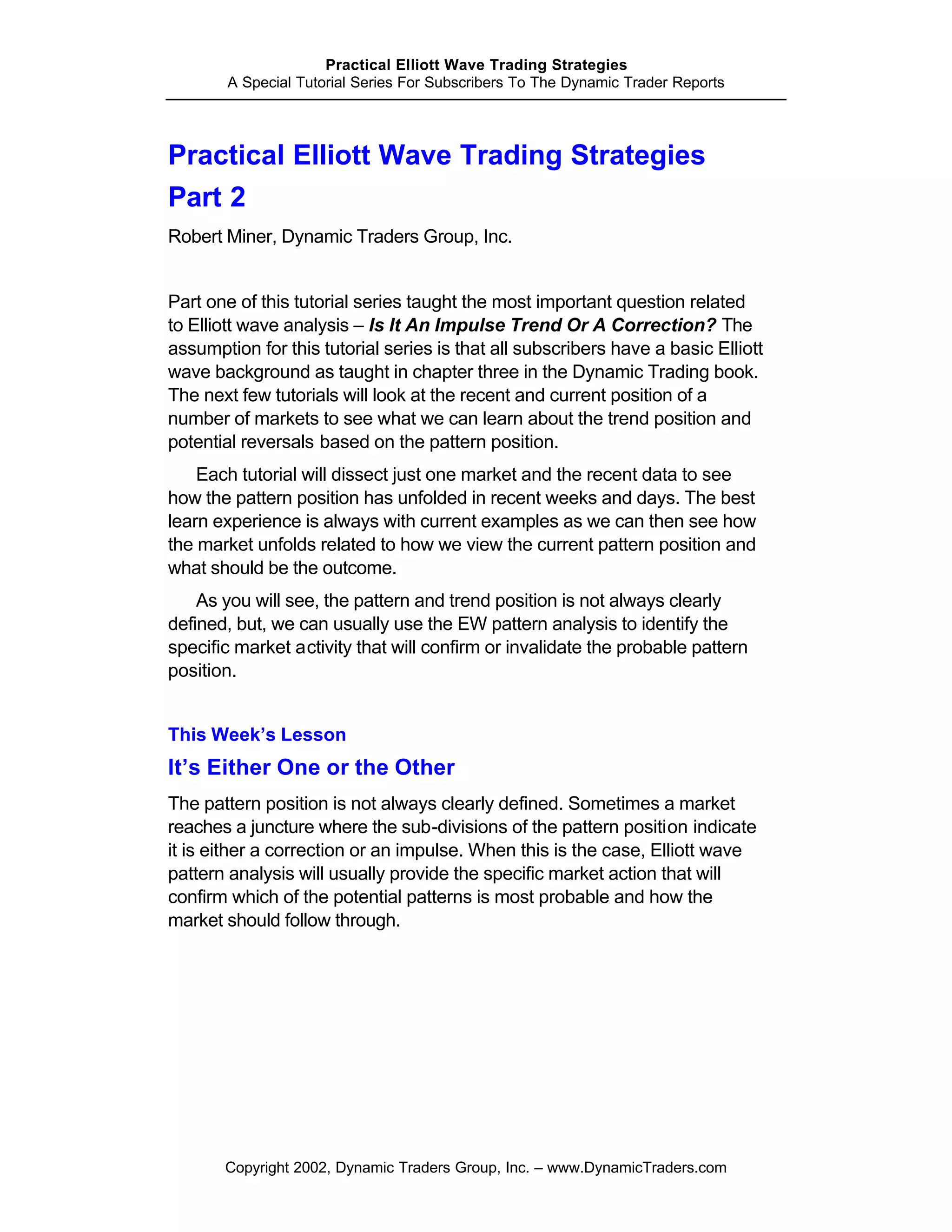 Practical Elliott Wave Trading Strategies
       A Special Tutorial Series For Subscribers To The Dynamic Trader Reports




Practical Elliott Wave Trading Strategies
Part 2
Robert Miner, Dynamic Traders Group, Inc.


Part one of this tutorial series taught the most important question related
to Elliott wave analysis – Is It An Impulse Trend Or A Correction? The
assumption for this tutorial series is that all subscribers have a basic Elliott
wave background as taught in chapter three in the Dynamic Trading book.
The next few tutorials will look at the recent and current position of a
number of markets to see what we can learn about the trend position and
potential reversals based on the pattern position.
    Each tutorial will dissect just one market and the recent data to see
how the pattern position has unfolded in recent weeks and days. The best
learn experience is always with current examples as we can then see how
the market unfolds related to how we view the current pattern position and
what should be the outcome.
    As you will see, the pattern and trend position is not always clearly
defined, but, we can usually use the EW pattern analysis to identify the
specific market activity that will confirm or invalidate the probable pattern
position.


This Week’s Lesson
It’s Either One or the Other
The pattern position is not always clearly defined. Sometimes a market
reaches a juncture where the sub-divisions of the pattern position indicate
it is either a correction or an impulse. When this is the case, Elliott wave
pattern analysis will usually provide the specific market action that will
confirm which of the potential patterns is most probable and how the
market should follow through.




       Copyright 2002, Dynamic Traders Group, Inc. – www.DynamicTraders.com
 