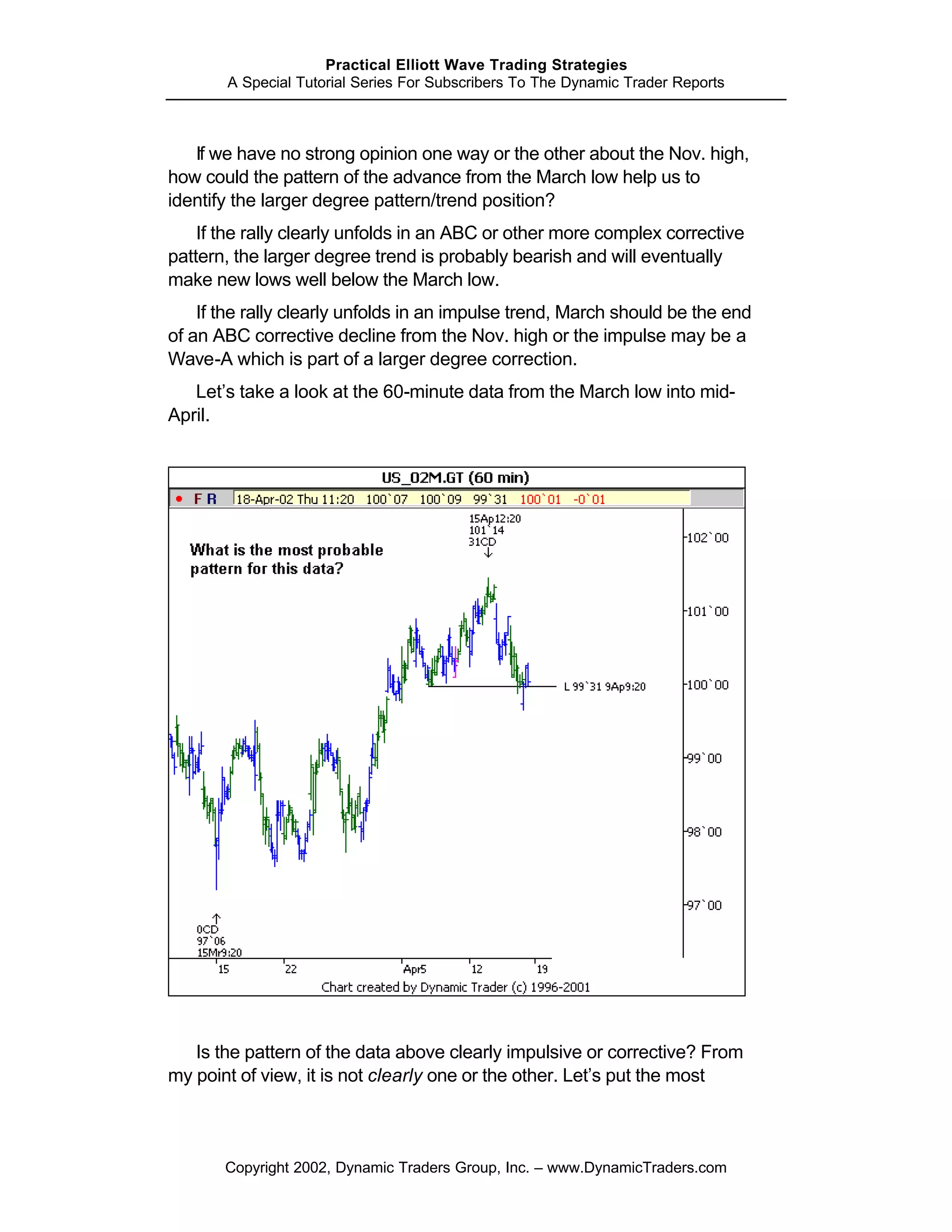 Practical Elliott Wave Trading Strategies
       A Special Tutorial Series For Subscribers To The Dynamic Trader Reports



   If we have no strong opinion one way or the other about the Nov. high,
how could the pattern of the advance from the March low help us to
identify the larger degree pattern/trend position?
    If the rally clearly unfolds in an ABC or other more complex corrective
pattern, the larger degree trend is probably bearish and will eventually
make new lows well below the March low.
    If the rally clearly unfolds in an impulse trend, March should be the end
of an ABC corrective decline from the Nov. high or the impulse may be a
Wave-A which is part of a larger degree correction.
   Let’s take a look at the 60-minute data from the March low into mid-
April.




   Is the pattern of the data above clearly impulsive or corrective? From
my point of view, it is not clearly one or the other. Let’s put the most



       Copyright 2002, Dynamic Traders Group, Inc. – www.DynamicTraders.com
 